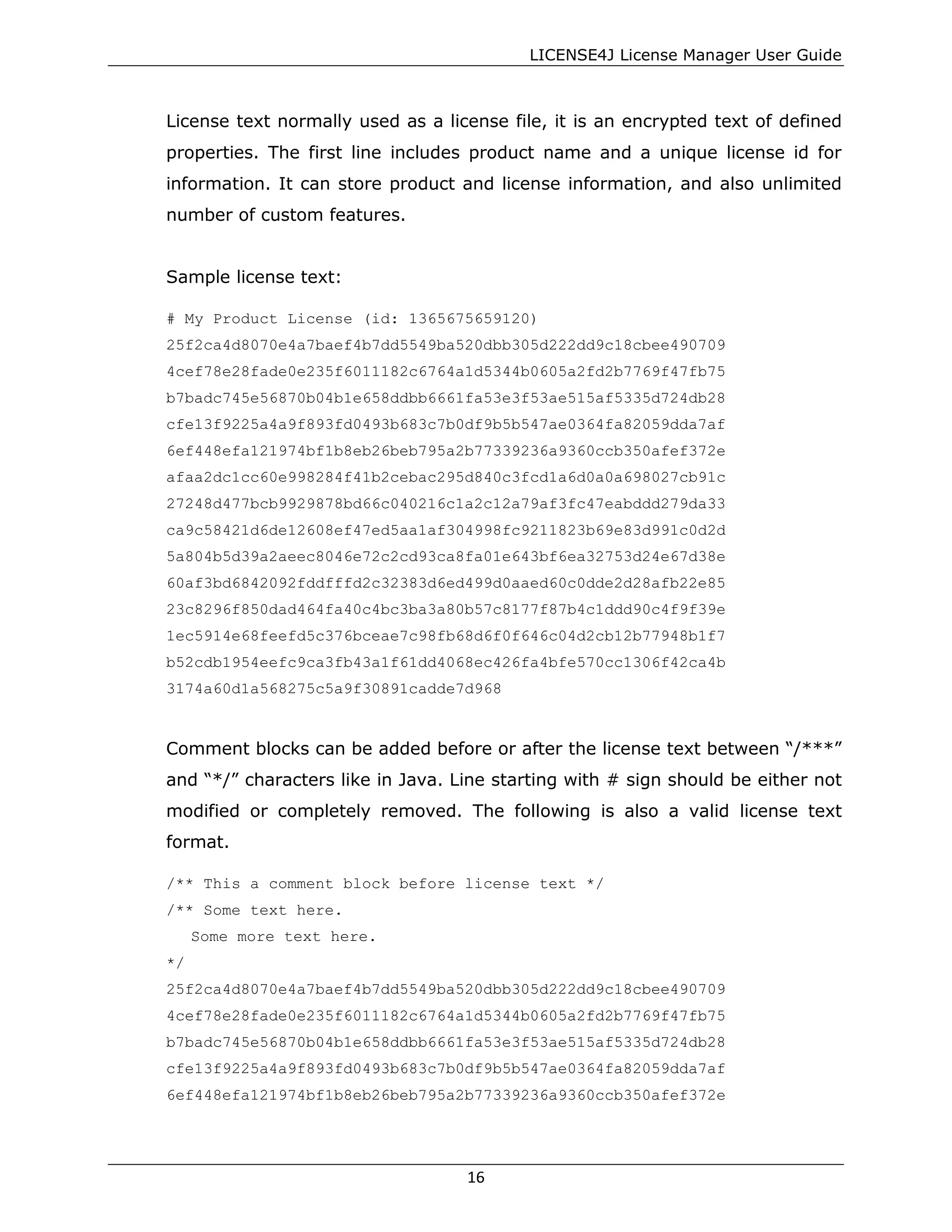 LICENSE4J License Manager User Guide
License text normally used as a license file, it is an encrypted text of defined
properties. The first line includes product name and a unique license id for
information. It can store product and license information, and also unlimited
number of custom features.
Sample license text:
# My Product License (id: 1365675659120)
25f2ca4d8070e4a7baef4b7dd5549ba520dbb305d222dd9c18cbee490709
4cef78e28fade0e235f6011182c6764a1d5344b0605a2fd2b7769f47fb75
b7badc745e56870b04b1e658ddbb6661fa53e3f53ae515af5335d724db28
cfe13f9225a4a9f893fd0493b683c7b0df9b5b547ae0364fa82059dda7af
6ef448efa121974bf1b8eb26beb795a2b77339236a9360ccb350afef372e
afaa2dc1cc60e998284f41b2cebac295d840c3fcd1a6d0a0a698027cb91c
27248d477bcb9929878bd66c040216c1a2c12a79af3fc47eabddd279da33
ca9c58421d6de12608ef47ed5aa1af304998fc9211823b69e83d991c0d2d
5a804b5d39a2aeec8046e72c2cd93ca8fa01e643bf6ea32753d24e67d38e
60af3bd6842092fddfffd2c32383d6ed499d0aaed60c0dde2d28afb22e85
23c8296f850dad464fa40c4bc3ba3a80b57c8177f87b4c1ddd90c4f9f39e
1ec5914e68feefd5c376bceae7c98fb68d6f0f646c04d2cb12b77948b1f7
b52cdb1954eefc9ca3fb43a1f61dd4068ec426fa4bfe570cc1306f42ca4b
3174a60d1a568275c5a9f30891cadde7d968
Comment blocks can be added before or after the license text between “/***”
and “*/” characters like in Java. Line starting with # sign should be either not
modified or completely removed. The following is also a valid license text
format.
/** This a comment block before license text */
/** Some text here.
Some more text here.
*/
25f2ca4d8070e4a7baef4b7dd5549ba520dbb305d222dd9c18cbee490709
4cef78e28fade0e235f6011182c6764a1d5344b0605a2fd2b7769f47fb75
b7badc745e56870b04b1e658ddbb6661fa53e3f53ae515af5335d724db28
cfe13f9225a4a9f893fd0493b683c7b0df9b5b547ae0364fa82059dda7af
6ef448efa121974bf1b8eb26beb795a2b77339236a9360ccb350afef372e
16
 