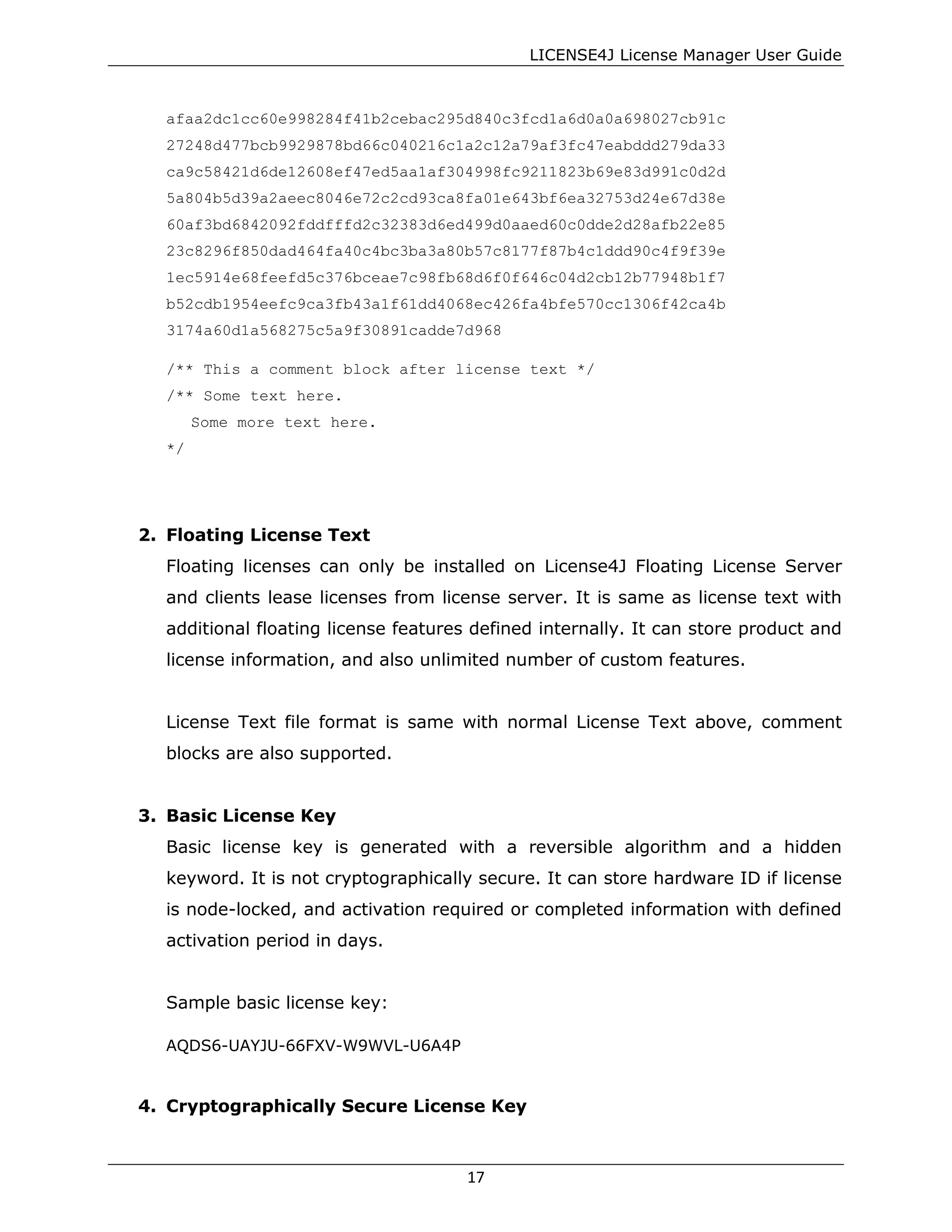 LICENSE4J License Manager User Guide
afaa2dc1cc60e998284f41b2cebac295d840c3fcd1a6d0a0a698027cb91c
27248d477bcb9929878bd66c040216c1a2c12a79af3fc47eabddd279da33
ca9c58421d6de12608ef47ed5aa1af304998fc9211823b69e83d991c0d2d
5a804b5d39a2aeec8046e72c2cd93ca8fa01e643bf6ea32753d24e67d38e
60af3bd6842092fddfffd2c32383d6ed499d0aaed60c0dde2d28afb22e85
23c8296f850dad464fa40c4bc3ba3a80b57c8177f87b4c1ddd90c4f9f39e
1ec5914e68feefd5c376bceae7c98fb68d6f0f646c04d2cb12b77948b1f7
b52cdb1954eefc9ca3fb43a1f61dd4068ec426fa4bfe570cc1306f42ca4b
3174a60d1a568275c5a9f30891cadde7d968
/** This a comment block after license text */
/** Some text here.
Some more text here.
*/
2. Floating License Text
Floating licenses can only be installed on License4J Floating License Server
and clients lease licenses from license server. It is same as license text with
additional floating license features defined internally. It can store product and
license information, and also unlimited number of custom features.
License Text file format is same with normal License Text above, comment
blocks are also supported.
3. Basic License Key
Basic license key is generated with a reversible algorithm and a hidden
keyword. It is not cryptographically secure. It can store hardware ID if license
is node-locked, and activation required or completed information with defined
activation period in days.
Sample basic license key:
AQDS6-UAYJU-66FXV-W9WVL-U6A4P
4. Cryptographically Secure License Key
17
 