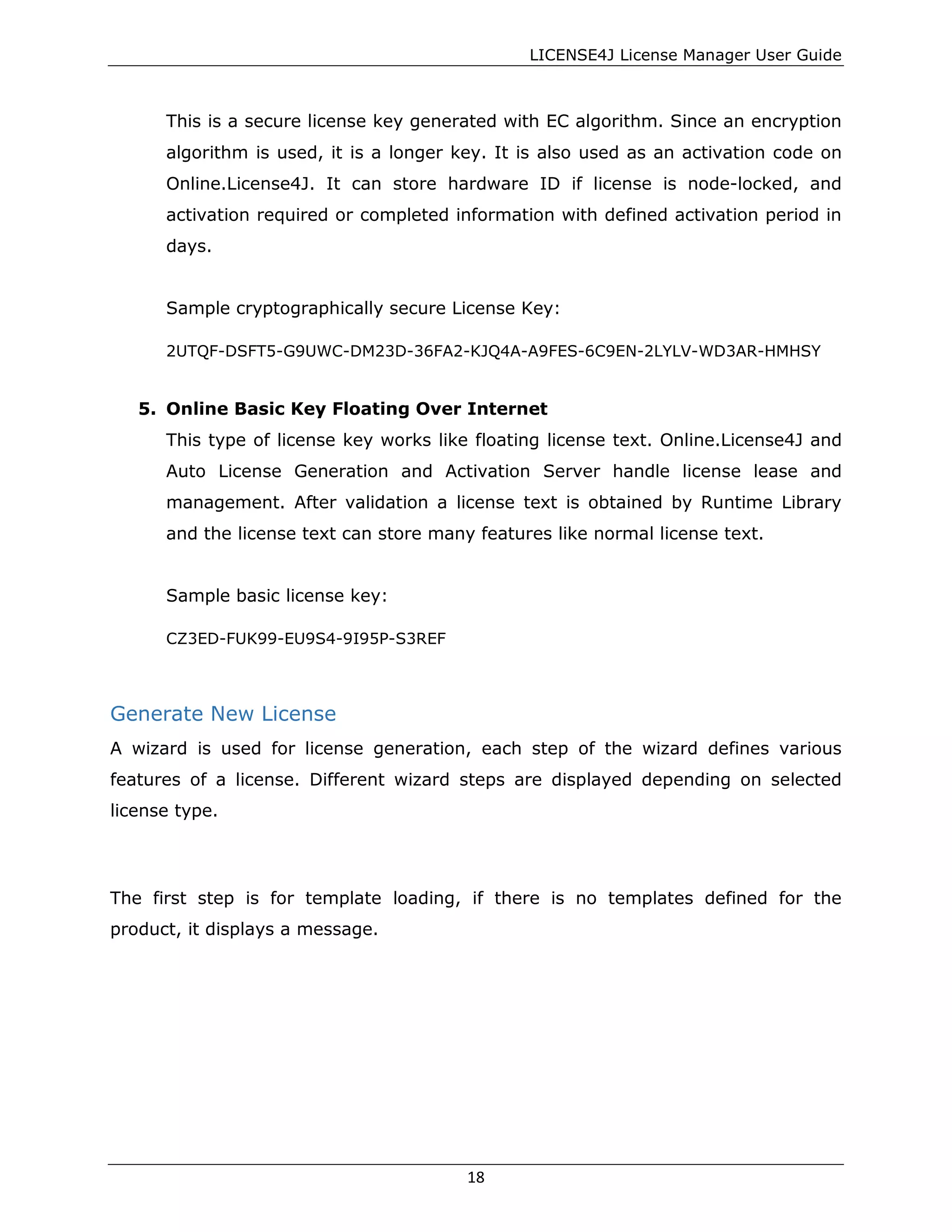 LICENSE4J License Manager User Guide
This is a secure license key generated with EC algorithm. Since an encryption
algorithm is used, it is a longer key. It is also used as an activation code on
Online.License4J. It can store hardware ID if license is node-locked, and
activation required or completed information with defined activation period in
days.
Sample cryptographically secure License Key:
2UTQF-DSFT5-G9UWC-DM23D-36FA2-KJQ4A-A9FES-6C9EN-2LYLV-WD3AR-HMHSY
5. Online Basic Key Floating Over Internet
This type of license key works like floating license text. Online.License4J and
Auto License Generation and Activation Server handle license lease and
management. After validation a license text is obtained by Runtime Library
and the license text can store many features like normal license text.
Sample basic license key:
CZ3ED-FUK99-EU9S4-9I95P-S3REF
Generate New License
A wizard is used for license generation, each step of the wizard defines various
features of a license. Different wizard steps are displayed depending on selected
license type.
The first step is for template loading, if there is no templates defined for the
product, it displays a message.
18
 