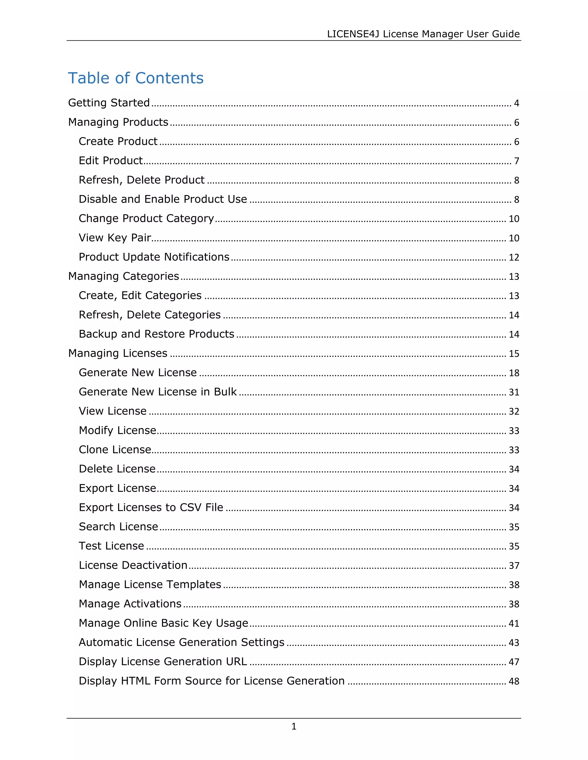 LICENSE4J License Manager User Guide
Table of Contents
Getting Started........................................................................................................................................ 4
Managing Products................................................................................................................................. 6
Create Product..................................................................................................................................... 6
Edit Product........................................................................................................................................... 7
Refresh, Delete Product ................................................................................................................... 8
Disable and Enable Product Use ................................................................................................... 8
Change Product Category.............................................................................................................. 10
View Key Pair...................................................................................................................................... 10
Product Update Notifications........................................................................................................ 12
Managing Categories........................................................................................................................... 13
Create, Edit Categories .................................................................................................................. 13
Refresh, Delete Categories ........................................................................................................... 14
Backup and Restore Products ...................................................................................................... 14
Managing Licenses ............................................................................................................................... 15
Generate New License .................................................................................................................... 18
Generate New License in Bulk ..................................................................................................... 31
View License ....................................................................................................................................... 32
Modify License.................................................................................................................................... 33
Clone License...................................................................................................................................... 33
Delete License.................................................................................................................................... 34
Export License.................................................................................................................................... 34
Export Licenses to CSV File .......................................................................................................... 34
Search License................................................................................................................................... 35
Test License ........................................................................................................................................ 35
License Deactivation........................................................................................................................ 37
Manage License Templates ........................................................................................................... 38
Manage Activations.......................................................................................................................... 38
Manage Online Basic Key Usage................................................................................................. 41
Automatic License Generation Settings ................................................................................... 43
Display License Generation URL ................................................................................................. 47
Display HTML Form Source for License Generation ............................................................ 48
1
 