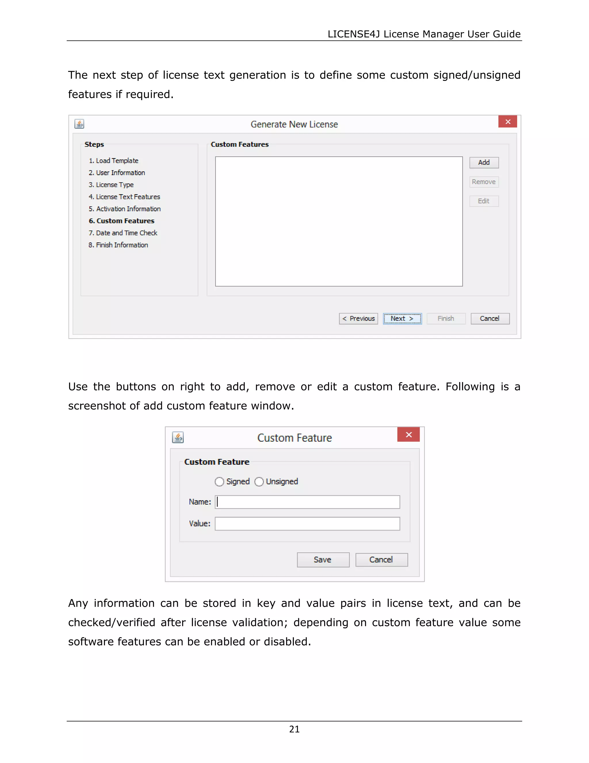 LICENSE4J License Manager User Guide
The next step of license text generation is to define some custom signed/unsigned
features if required.
Use the buttons on right to add, remove or edit a custom feature. Following is a
screenshot of add custom feature window.
Any information can be stored in key and value pairs in license text, and can be
checked/verified after license validation; depending on custom feature value some
software features can be enabled or disabled.
21
 