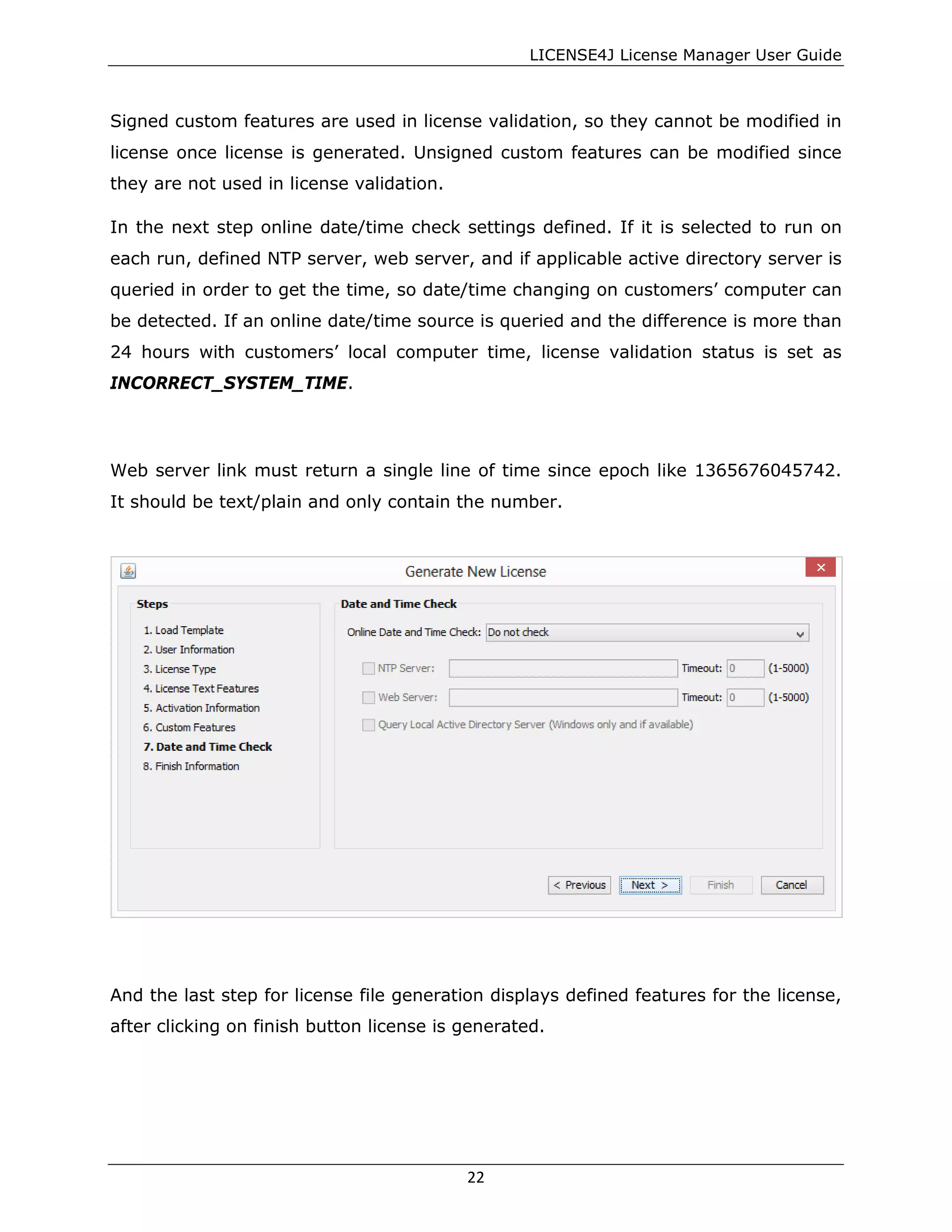 LICENSE4J License Manager User Guide
Signed custom features are used in license validation, so they cannot be modified in
license once license is generated. Unsigned custom features can be modified since
they are not used in license validation.
In the next step online date/time check settings defined. If it is selected to run on
each run, defined NTP server, web server, and if applicable active directory server is
queried in order to get the time, so date/time changing on customers’ computer can
be detected. If an online date/time source is queried and the difference is more than
24 hours with customers’ local computer time, license validation status is set as
INCORRECT_SYSTEM_TIME.
Web server link must return a single line of time since epoch like 1365676045742.
It should be text/plain and only contain the number.
And the last step for license file generation displays defined features for the license,
after clicking on finish button license is generated.
22
 