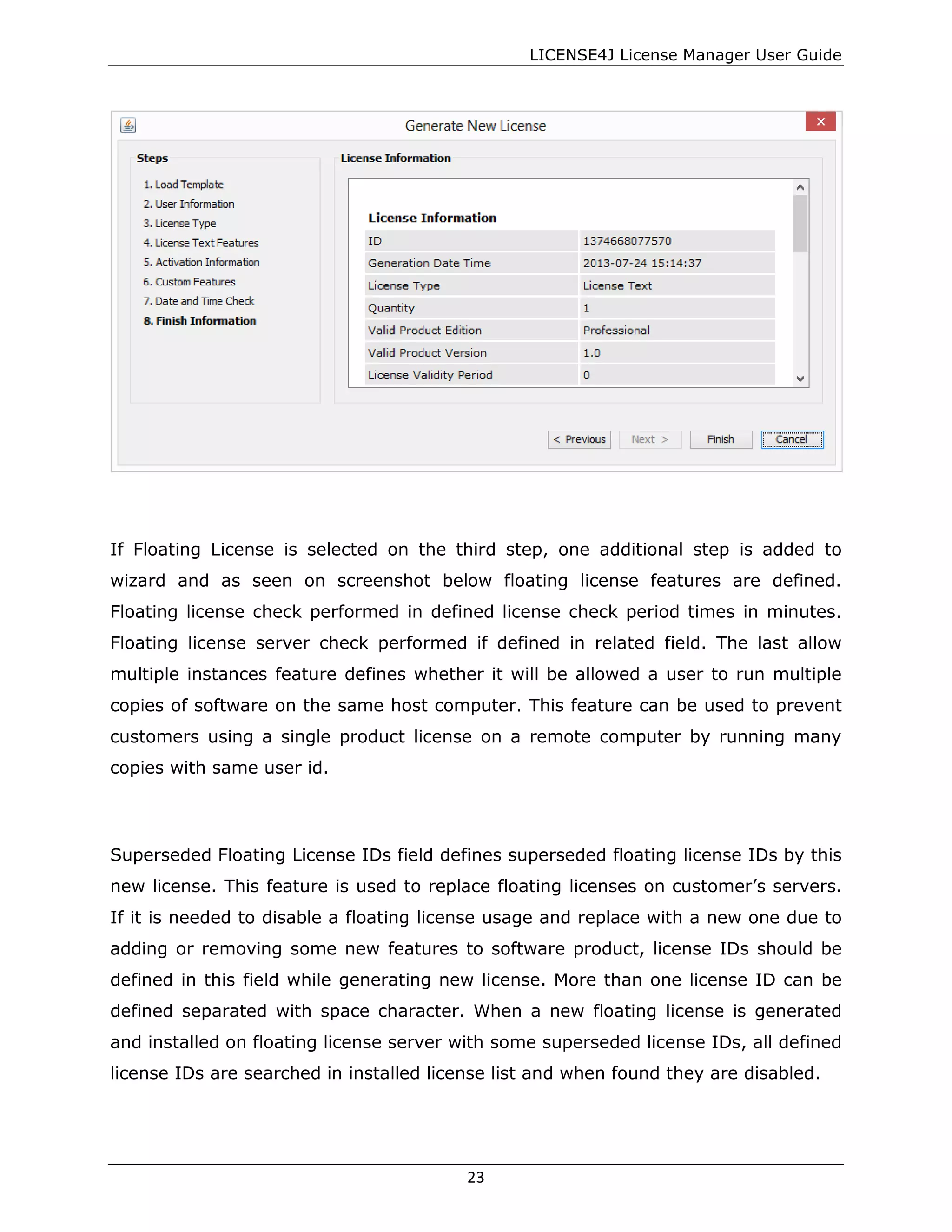 LICENSE4J License Manager User Guide
If Floating License is selected on the third step, one additional step is added to
wizard and as seen on screenshot below floating license features are defined.
Floating license check performed in defined license check period times in minutes.
Floating license server check performed if defined in related field. The last allow
multiple instances feature defines whether it will be allowed a user to run multiple
copies of software on the same host computer. This feature can be used to prevent
customers using a single product license on a remote computer by running many
copies with same user id.
Superseded Floating License IDs field defines superseded floating license IDs by this
new license. This feature is used to replace floating licenses on customer’s servers.
If it is needed to disable a floating license usage and replace with a new one due to
adding or removing some new features to software product, license IDs should be
defined in this field while generating new license. More than one license ID can be
defined separated with space character. When a new floating license is generated
and installed on floating license server with some superseded license IDs, all defined
license IDs are searched in installed license list and when found they are disabled.
23
 