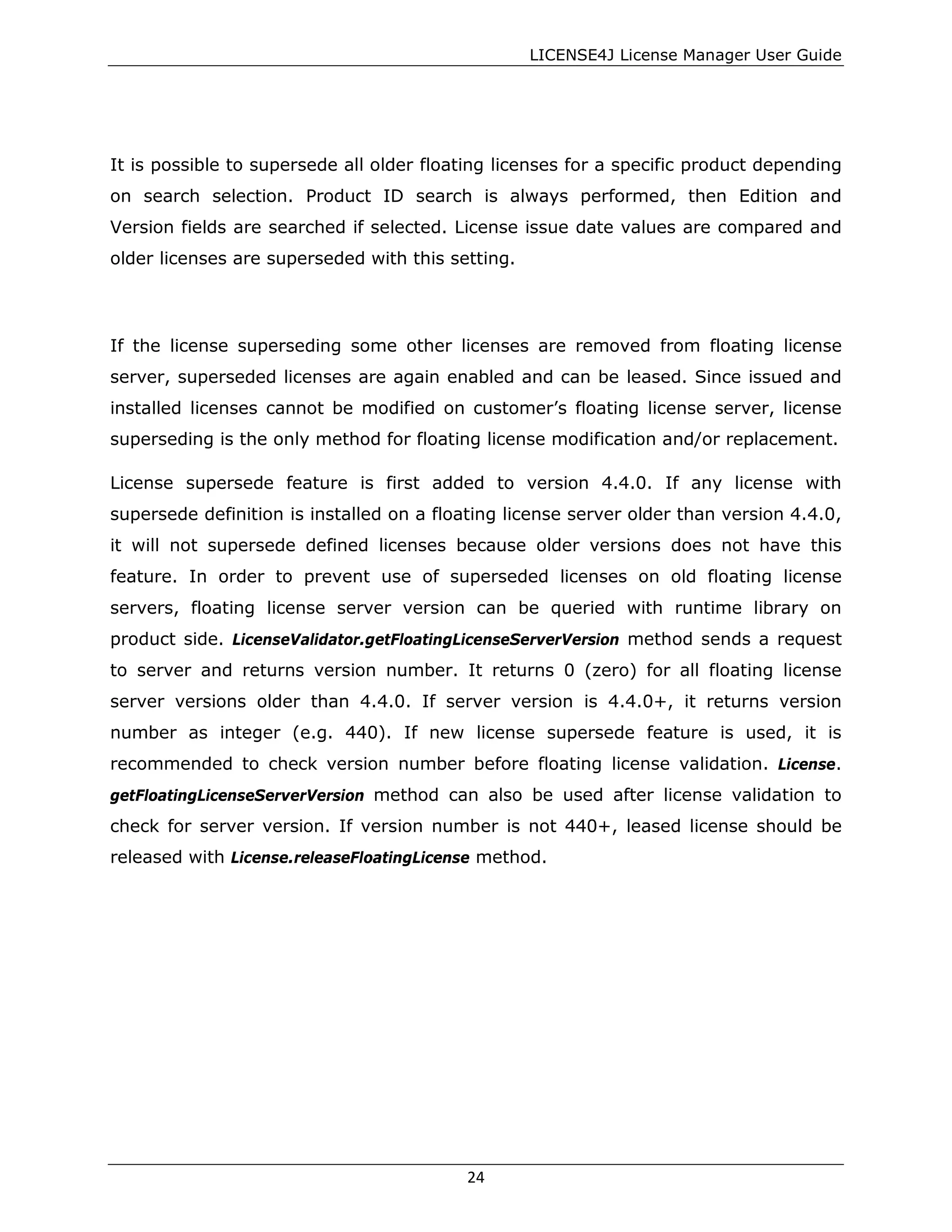 LICENSE4J License Manager User Guide
It is possible to supersede all older floating licenses for a specific product depending
on search selection. Product ID search is always performed, then Edition and
Version fields are searched if selected. License issue date values are compared and
older licenses are superseded with this setting.
If the license superseding some other licenses are removed from floating license
server, superseded licenses are again enabled and can be leased. Since issued and
installed licenses cannot be modified on customer’s floating license server, license
superseding is the only method for floating license modification and/or replacement.
License supersede feature is first added to version 4.4.0. If any license with
supersede definition is installed on a floating license server older than version 4.4.0,
it will not supersede defined licenses because older versions does not have this
feature. In order to prevent use of superseded licenses on old floating license
servers, floating license server version can be queried with runtime library on
product side. LicenseValidator.getFloatingLicenseServerVersion method sends a request
to server and returns version number. It returns 0 (zero) for all floating license
server versions older than 4.4.0. If server version is 4.4.0+, it returns version
number as integer (e.g. 440). If new license supersede feature is used, it is
recommended to check version number before floating license validation. License.
getFloatingLicenseServerVersion method can also be used after license validation to
check for server version. If version number is not 440+, leased license should be
released with License.releaseFloatingLicense method.
24
 