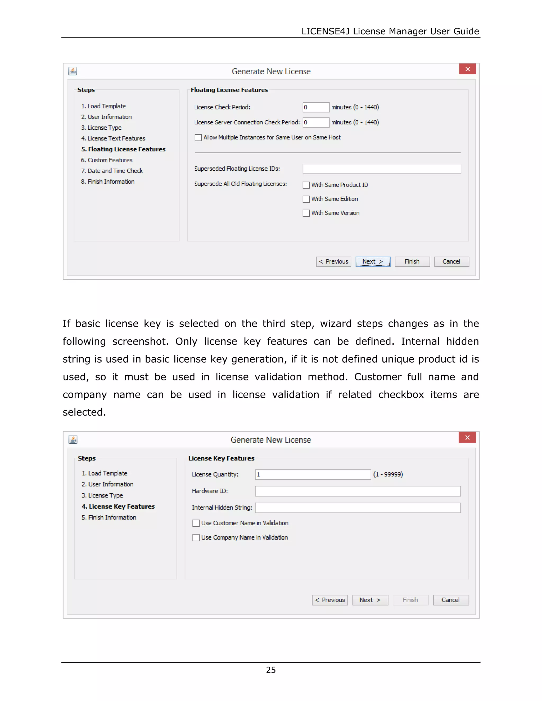 LICENSE4J License Manager User Guide
If basic license key is selected on the third step, wizard steps changes as in the
following screenshot. Only license key features can be defined. Internal hidden
string is used in basic license key generation, if it is not defined unique product id is
used, so it must be used in license validation method. Customer full name and
company name can be used in license validation if related checkbox items are
selected.
25
 