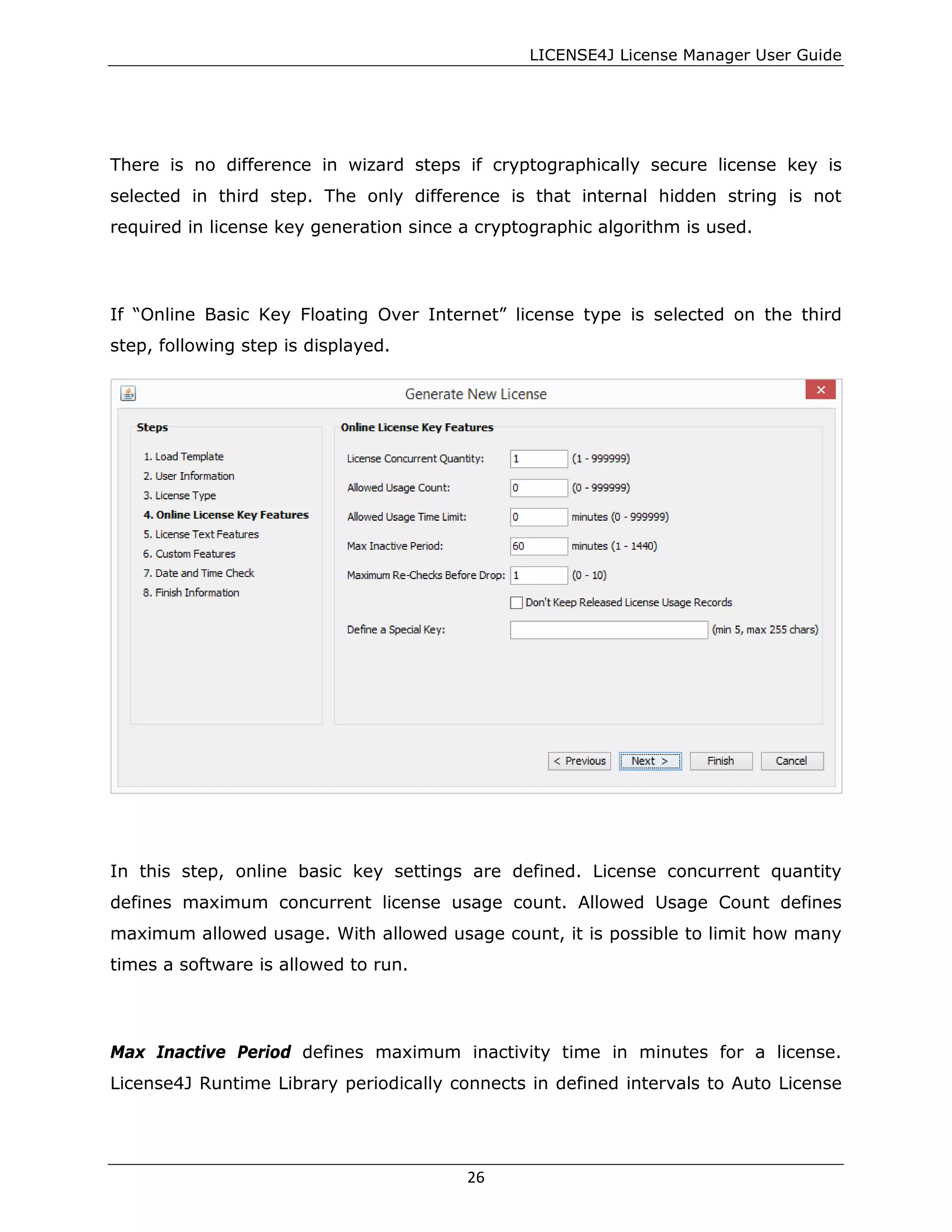 LICENSE4J License Manager User Guide
There is no difference in wizard steps if cryptographically secure license key is
selected in third step. The only difference is that internal hidden string is not
required in license key generation since a cryptographic algorithm is used.
If “Online Basic Key Floating Over Internet” license type is selected on the third
step, following step is displayed.
In this step, online basic key settings are defined. License concurrent quantity
defines maximum concurrent license usage count. Allowed Usage Count defines
maximum allowed usage. With allowed usage count, it is possible to limit how many
times a software is allowed to run.
Max Inactive Period defines maximum inactivity time in minutes for a license.
License4J Runtime Library periodically connects in defined intervals to Auto License
26
 