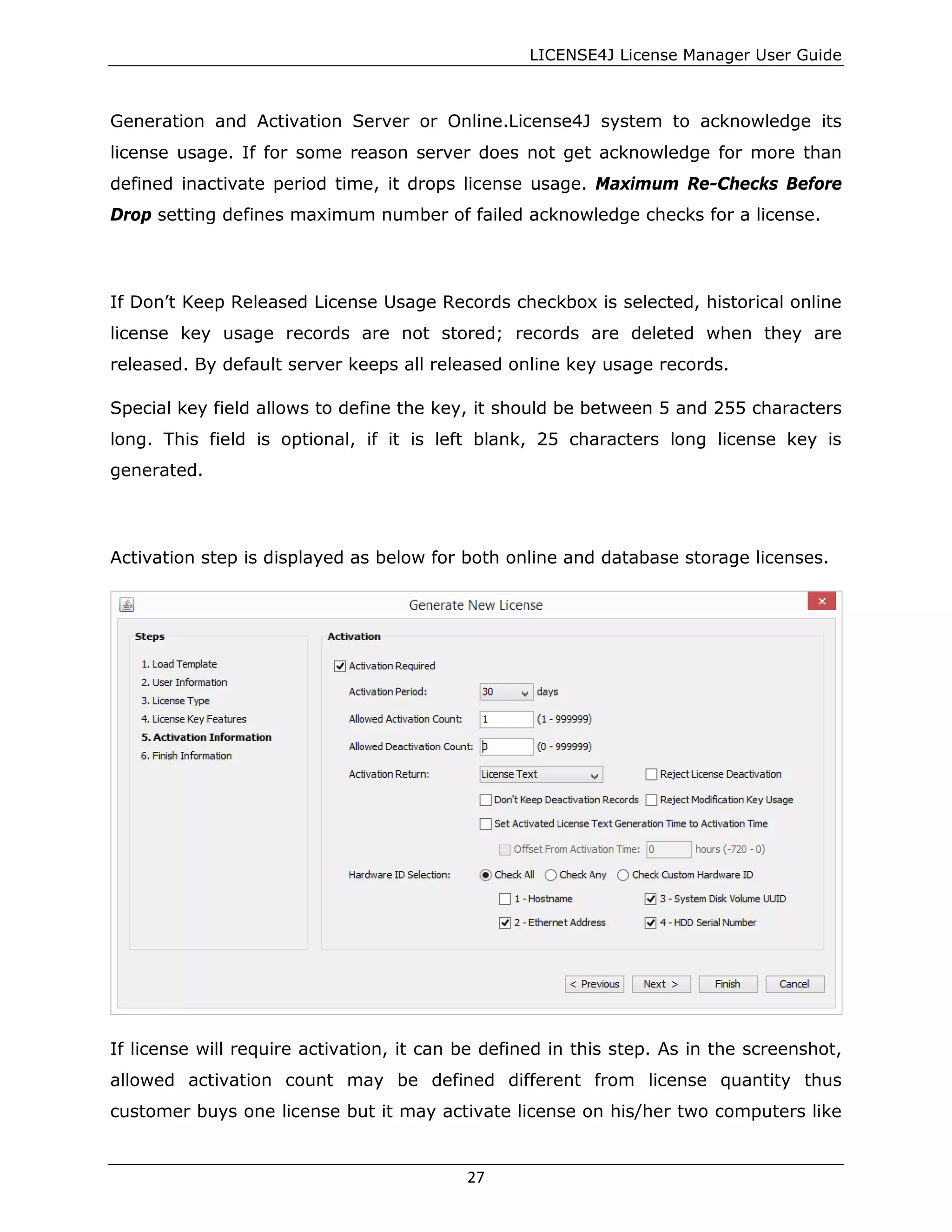 LICENSE4J License Manager User Guide
Generation and Activation Server or Online.License4J system to acknowledge its
license usage. If for some reason server does not get acknowledge for more than
defined inactivate period time, it drops license usage. Maximum Re-Checks Before
Drop setting defines maximum number of failed acknowledge checks for a license.
If Don’t Keep Released License Usage Records checkbox is selected, historical online
license key usage records are not stored; records are deleted when they are
released. By default server keeps all released online key usage records.
Special key field allows to define the key, it should be between 5 and 255 characters
long. This field is optional, if it is left blank, 25 characters long license key is
generated.
Activation step is displayed as below for both online and database storage licenses.
If license will require activation, it can be defined in this step. As in the screenshot,
allowed activation count may be defined different from license quantity thus
customer buys one license but it may activate license on his/her two computers like
27
 