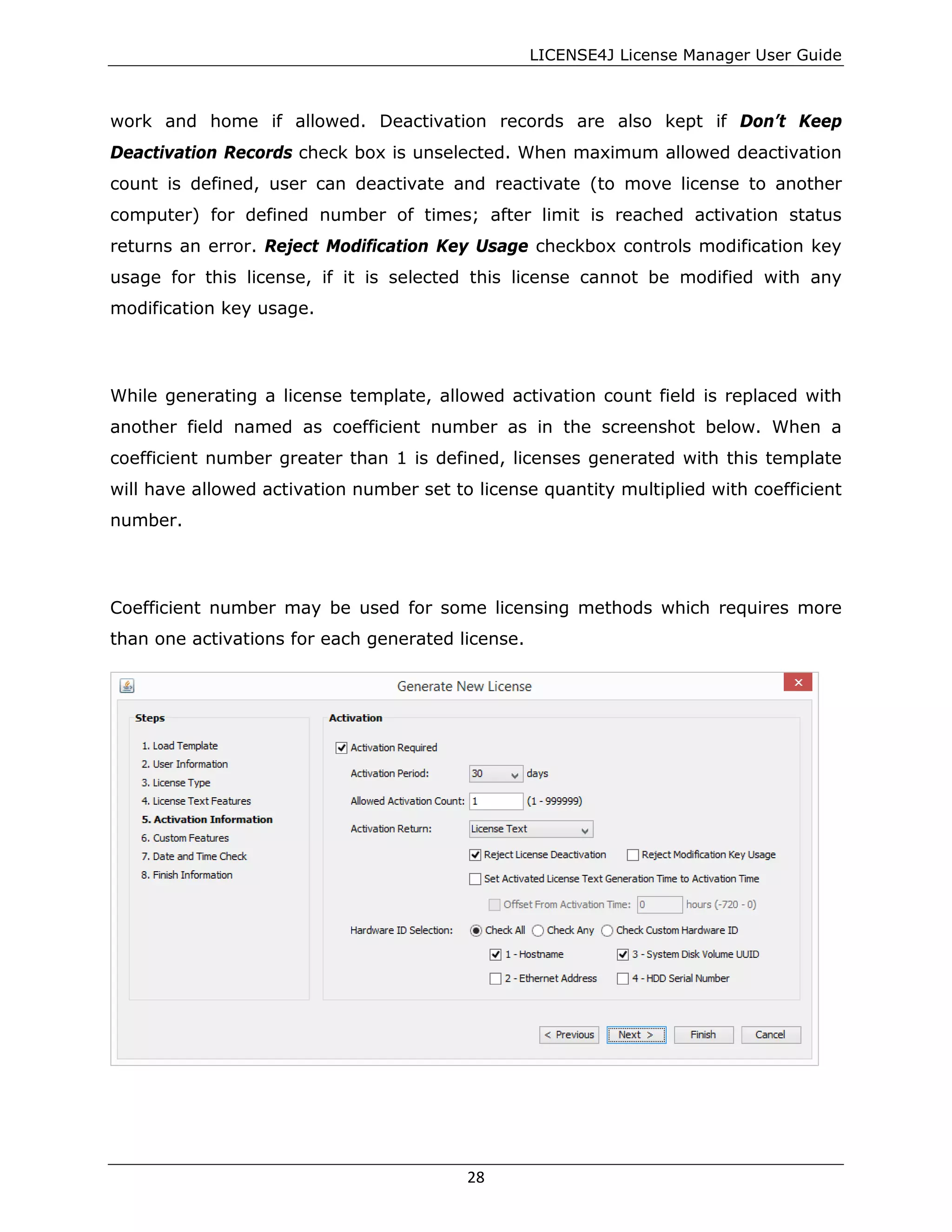 LICENSE4J License Manager User Guide
work and home if allowed. Deactivation records are also kept if Don’t Keep
Deactivation Records check box is unselected. When maximum allowed deactivation
count is defined, user can deactivate and reactivate (to move license to another
computer) for defined number of times; after limit is reached activation status
returns an error. Reject Modification Key Usage checkbox controls modification key
usage for this license, if it is selected this license cannot be modified with any
modification key usage.
While generating a license template, allowed activation count field is replaced with
another field named as coefficient number as in the screenshot below. When a
coefficient number greater than 1 is defined, licenses generated with this template
will have allowed activation number set to license quantity multiplied with coefficient
number.
Coefficient number may be used for some licensing methods which requires more
than one activations for each generated license.
28
 