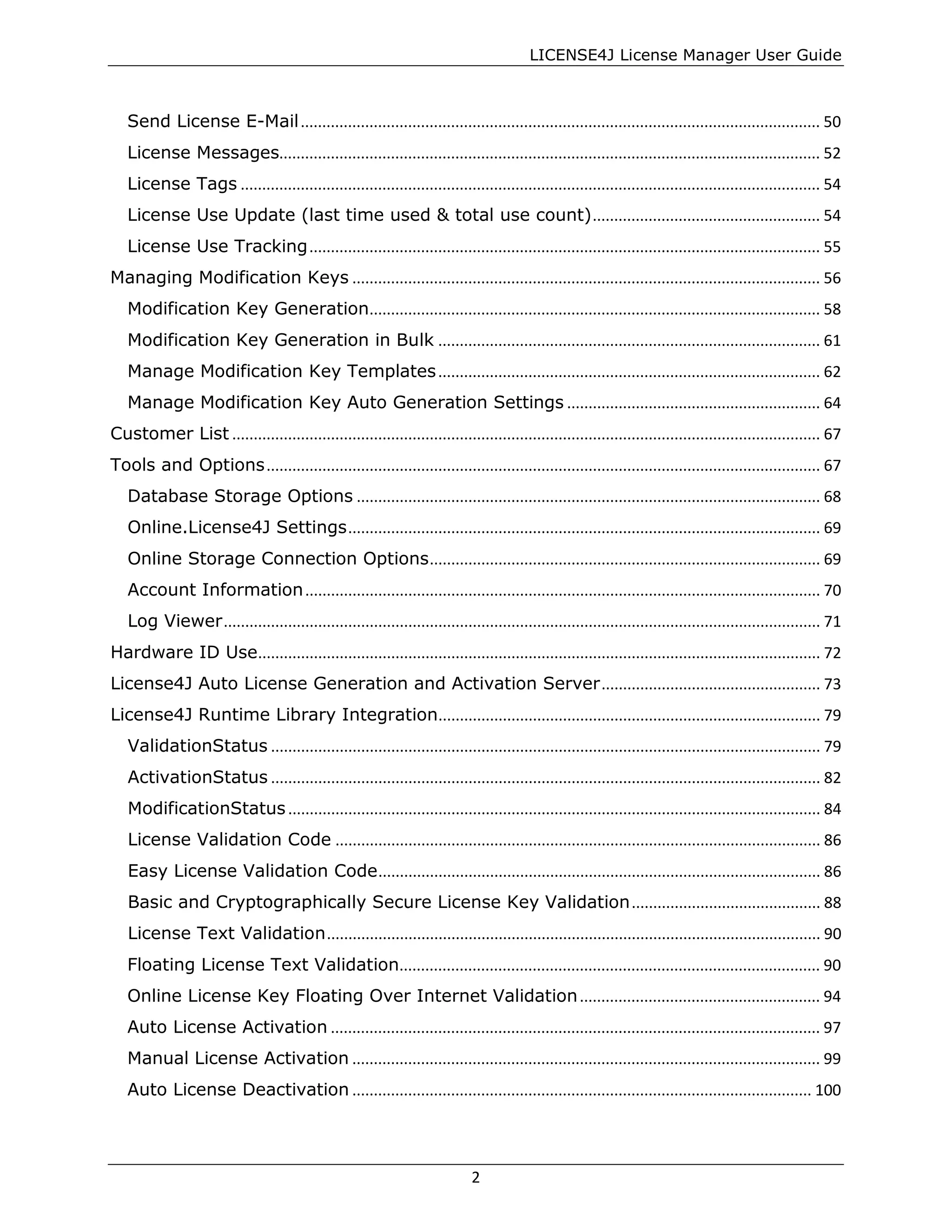 LICENSE4J License Manager User Guide
Send License E-Mail......................................................................................................................... 50
License Messages.............................................................................................................................. 52
License Tags ....................................................................................................................................... 54
License Use Update (last time used & total use count)..................................................... 54
License Use Tracking....................................................................................................................... 55
Managing Modification Keys ............................................................................................................. 56
Modification Key Generation......................................................................................................... 58
Modification Key Generation in Bulk ......................................................................................... 61
Manage Modification Key Templates......................................................................................... 62
Manage Modification Key Auto Generation Settings ........................................................... 64
Customer List ......................................................................................................................................... 67
Tools and Options................................................................................................................................. 67
Database Storage Options ............................................................................................................ 68
Online.License4J Settings.............................................................................................................. 69
Online Storage Connection Options........................................................................................... 69
Account Information........................................................................................................................ 70
Log Viewer........................................................................................................................................... 71
Hardware ID Use................................................................................................................................... 72
License4J Auto License Generation and Activation Server................................................... 73
License4J Runtime Library Integration......................................................................................... 79
ValidationStatus ................................................................................................................................ 79
ActivationStatus ................................................................................................................................ 82
ModificationStatus............................................................................................................................ 84
License Validation Code ................................................................................................................. 86
Easy License Validation Code....................................................................................................... 86
Basic and Cryptographically Secure License Key Validation............................................ 88
License Text Validation................................................................................................................... 90
Floating License Text Validation.................................................................................................. 90
Online License Key Floating Over Internet Validation........................................................ 94
Auto License Activation .................................................................................................................. 97
Manual License Activation ............................................................................................................. 99
Auto License Deactivation ........................................................................................................... 100
2
 