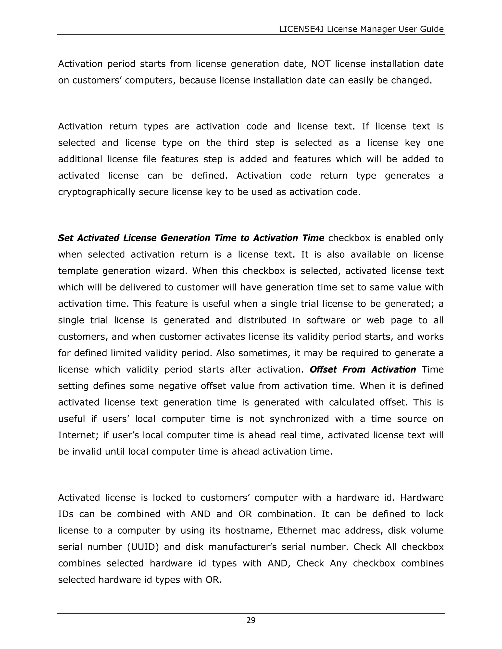 LICENSE4J License Manager User Guide
Activation period starts from license generation date, NOT license installation date
on customers’ computers, because license installation date can easily be changed.
Activation return types are activation code and license text. If license text is
selected and license type on the third step is selected as a license key one
additional license file features step is added and features which will be added to
activated license can be defined. Activation code return type generates a
cryptographically secure license key to be used as activation code.
Set Activated License Generation Time to Activation Time checkbox is enabled only
when selected activation return is a license text. It is also available on license
template generation wizard. When this checkbox is selected, activated license text
which will be delivered to customer will have generation time set to same value with
activation time. This feature is useful when a single trial license to be generated; a
single trial license is generated and distributed in software or web page to all
customers, and when customer activates license its validity period starts, and works
for defined limited validity period. Also sometimes, it may be required to generate a
license which validity period starts after activation. Offset From Activation Time
setting defines some negative offset value from activation time. When it is defined
activated license text generation time is generated with calculated offset. This is
useful if users’ local computer time is not synchronized with a time source on
Internet; if user’s local computer time is ahead real time, activated license text will
be invalid until local computer time is ahead activation time.
Activated license is locked to customers’ computer with a hardware id. Hardware
IDs can be combined with AND and OR combination. It can be defined to lock
license to a computer by using its hostname, Ethernet mac address, disk volume
serial number (UUID) and disk manufacturer’s serial number. Check All checkbox
combines selected hardware id types with AND, Check Any checkbox combines
selected hardware id types with OR.
29
 