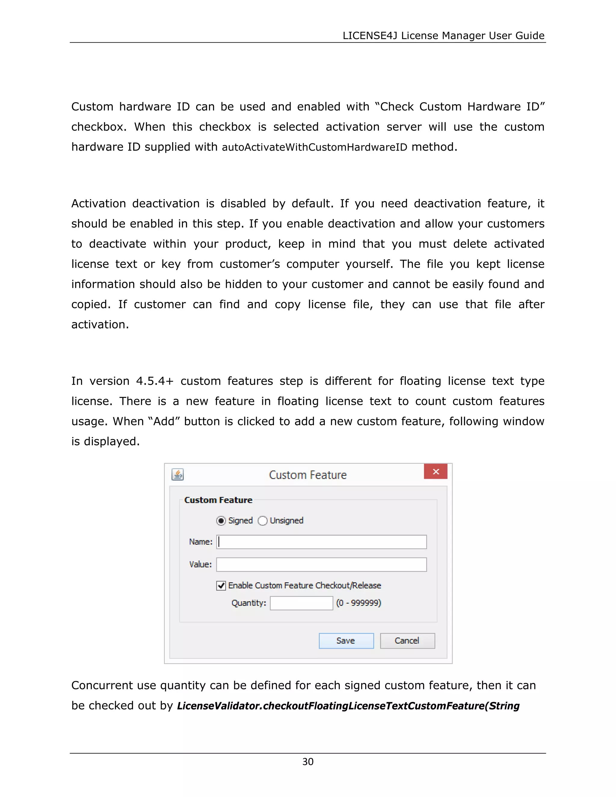 LICENSE4J License Manager User Guide
Custom hardware ID can be used and enabled with “Check Custom Hardware ID”
checkbox. When this checkbox is selected activation server will use the custom
hardware ID supplied with autoActivateWithCustomHardwareID method.
Activation deactivation is disabled by default. If you need deactivation feature, it
should be enabled in this step. If you enable deactivation and allow your customers
to deactivate within your product, keep in mind that you must delete activated
license text or key from customer’s computer yourself. The file you kept license
information should also be hidden to your customer and cannot be easily found and
copied. If customer can find and copy license file, they can use that file after
activation.
In version 4.5.4+ custom features step is different for floating license text type
license. There is a new feature in floating license text to count custom features
usage. When “Add” button is clicked to add a new custom feature, following window
is displayed.
Concurrent use quantity can be defined for each signed custom feature, then it can
be checked out by LicenseValidator.checkoutFloatingLicenseTextCustomFeature(String
30
 