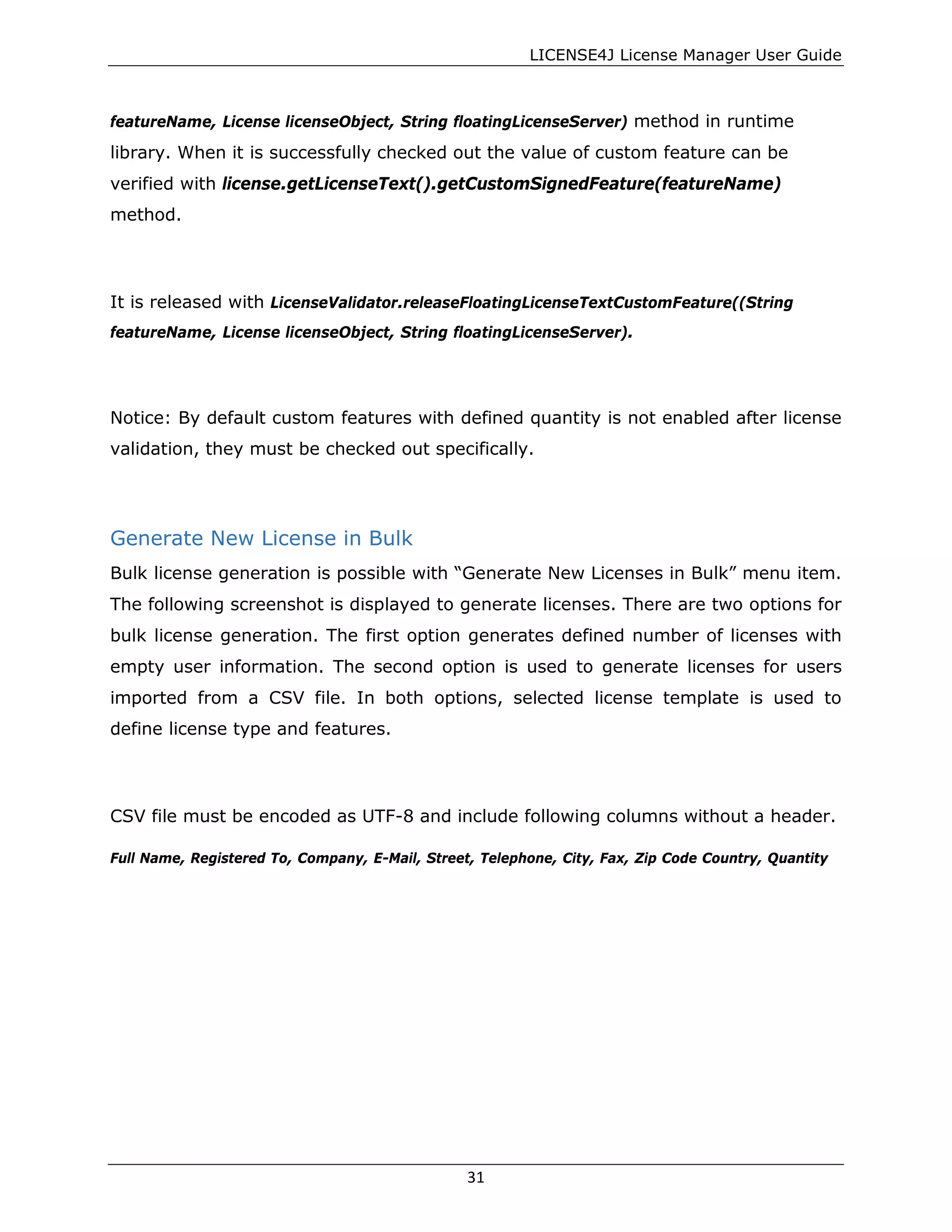 LICENSE4J License Manager User Guide
featureName, License licenseObject, String floatingLicenseServer) method in runtime
library. When it is successfully checked out the value of custom feature can be
verified with license.getLicenseText().getCustomSignedFeature(featureName)
method.
It is released with LicenseValidator.releaseFloatingLicenseTextCustomFeature((String
featureName, License licenseObject, String floatingLicenseServer).
Notice: By default custom features with defined quantity is not enabled after license
validation, they must be checked out specifically.
Generate New License in Bulk
Bulk license generation is possible with “Generate New Licenses in Bulk” menu item.
The following screenshot is displayed to generate licenses. There are two options for
bulk license generation. The first option generates defined number of licenses with
empty user information. The second option is used to generate licenses for users
imported from a CSV file. In both options, selected license template is used to
define license type and features.
CSV file must be encoded as UTF-8 and include following columns without a header.
Full Name, Registered To, Company, E-Mail, Street, Telephone, City, Fax, Zip Code Country, Quantity
31
 