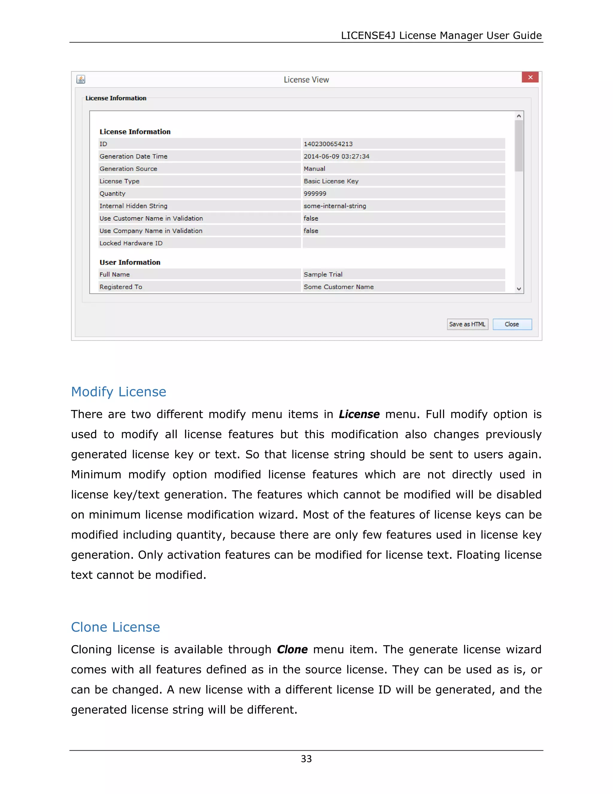 LICENSE4J License Manager User Guide
Modify License
There are two different modify menu items in License menu. Full modify option is
used to modify all license features but this modification also changes previously
generated license key or text. So that license string should be sent to users again.
Minimum modify option modified license features which are not directly used in
license key/text generation. The features which cannot be modified will be disabled
on minimum license modification wizard. Most of the features of license keys can be
modified including quantity, because there are only few features used in license key
generation. Only activation features can be modified for license text. Floating license
text cannot be modified.
Clone License
Cloning license is available through Clone menu item. The generate license wizard
comes with all features defined as in the source license. They can be used as is, or
can be changed. A new license with a different license ID will be generated, and the
generated license string will be different.
33
 