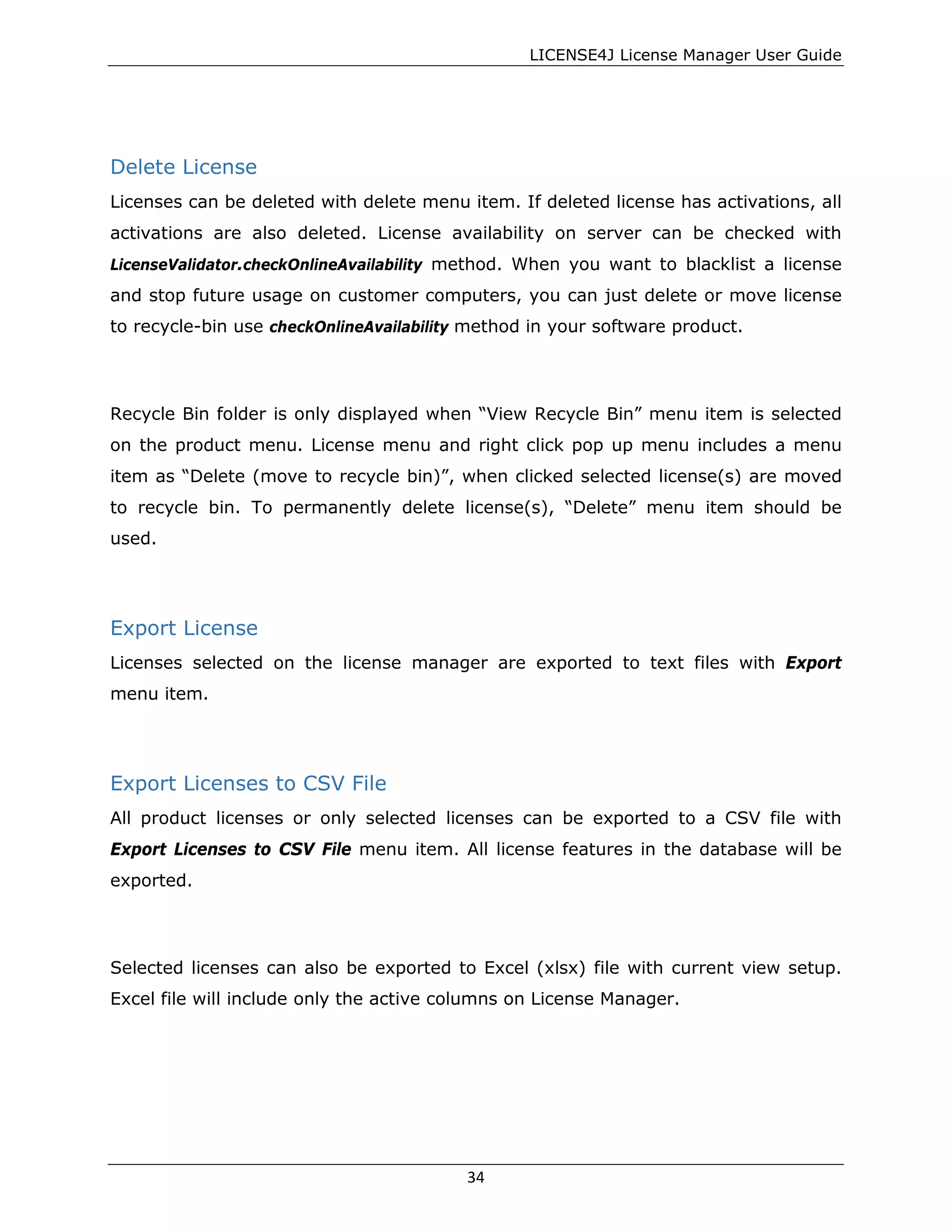 LICENSE4J License Manager User Guide
Delete License
Licenses can be deleted with delete menu item. If deleted license has activations, all
activations are also deleted. License availability on server can be checked with
LicenseValidator.checkOnlineAvailability method. When you want to blacklist a license
and stop future usage on customer computers, you can just delete or move license
to recycle-bin use checkOnlineAvailability method in your software product.
Recycle Bin folder is only displayed when “View Recycle Bin” menu item is selected
on the product menu. License menu and right click pop up menu includes a menu
item as “Delete (move to recycle bin)”, when clicked selected license(s) are moved
to recycle bin. To permanently delete license(s), “Delete” menu item should be
used.
Export License
Licenses selected on the license manager are exported to text files with Export
menu item.
Export Licenses to CSV File
All product licenses or only selected licenses can be exported to a CSV file with
Export Licenses to CSV File menu item. All license features in the database will be
exported.
Selected licenses can also be exported to Excel (xlsx) file with current view setup.
Excel file will include only the active columns on License Manager.
34
 