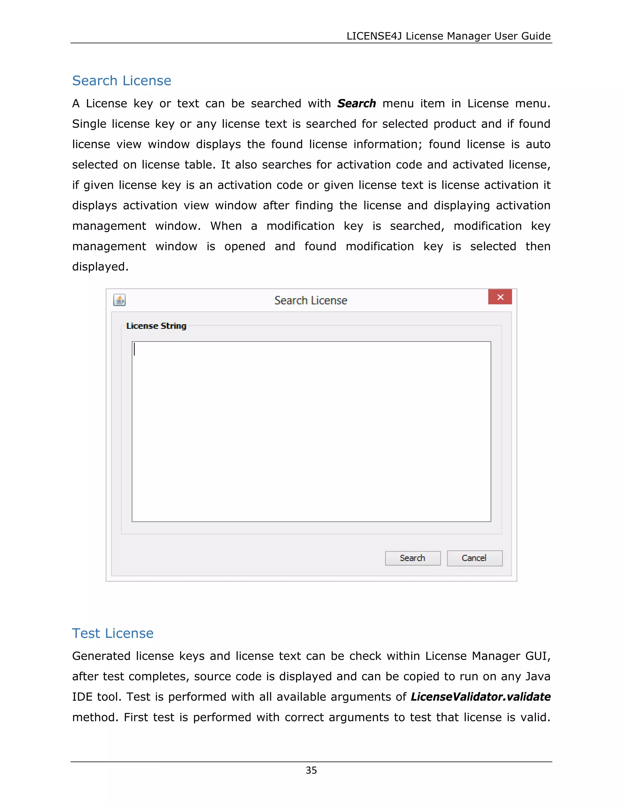 LICENSE4J License Manager User Guide
Search License
A License key or text can be searched with Search menu item in License menu.
Single license key or any license text is searched for selected product and if found
license view window displays the found license information; found license is auto
selected on license table. It also searches for activation code and activated license,
if given license key is an activation code or given license text is license activation it
displays activation view window after finding the license and displaying activation
management window. When a modification key is searched, modification key
management window is opened and found modification key is selected then
displayed.
Test License
Generated license keys and license text can be check within License Manager GUI,
after test completes, source code is displayed and can be copied to run on any Java
IDE tool. Test is performed with all available arguments of LicenseValidator.validate
method. First test is performed with correct arguments to test that license is valid.
35
 