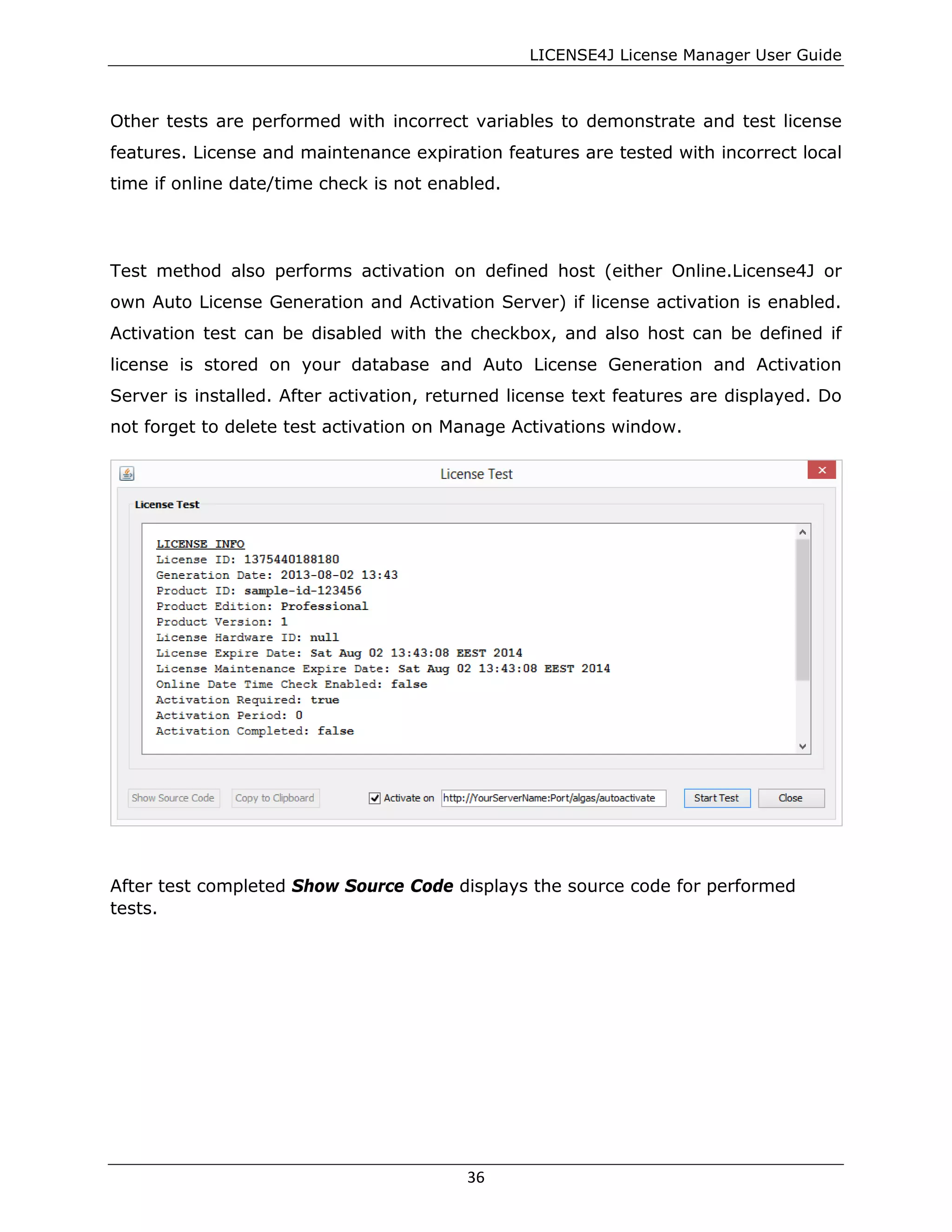 LICENSE4J License Manager User Guide
Other tests are performed with incorrect variables to demonstrate and test license
features. License and maintenance expiration features are tested with incorrect local
time if online date/time check is not enabled.
Test method also performs activation on defined host (either Online.License4J or
own Auto License Generation and Activation Server) if license activation is enabled.
Activation test can be disabled with the checkbox, and also host can be defined if
license is stored on your database and Auto License Generation and Activation
Server is installed. After activation, returned license text features are displayed. Do
not forget to delete test activation on Manage Activations window.
After test completed Show Source Code displays the source code for performed
tests.
36
 
