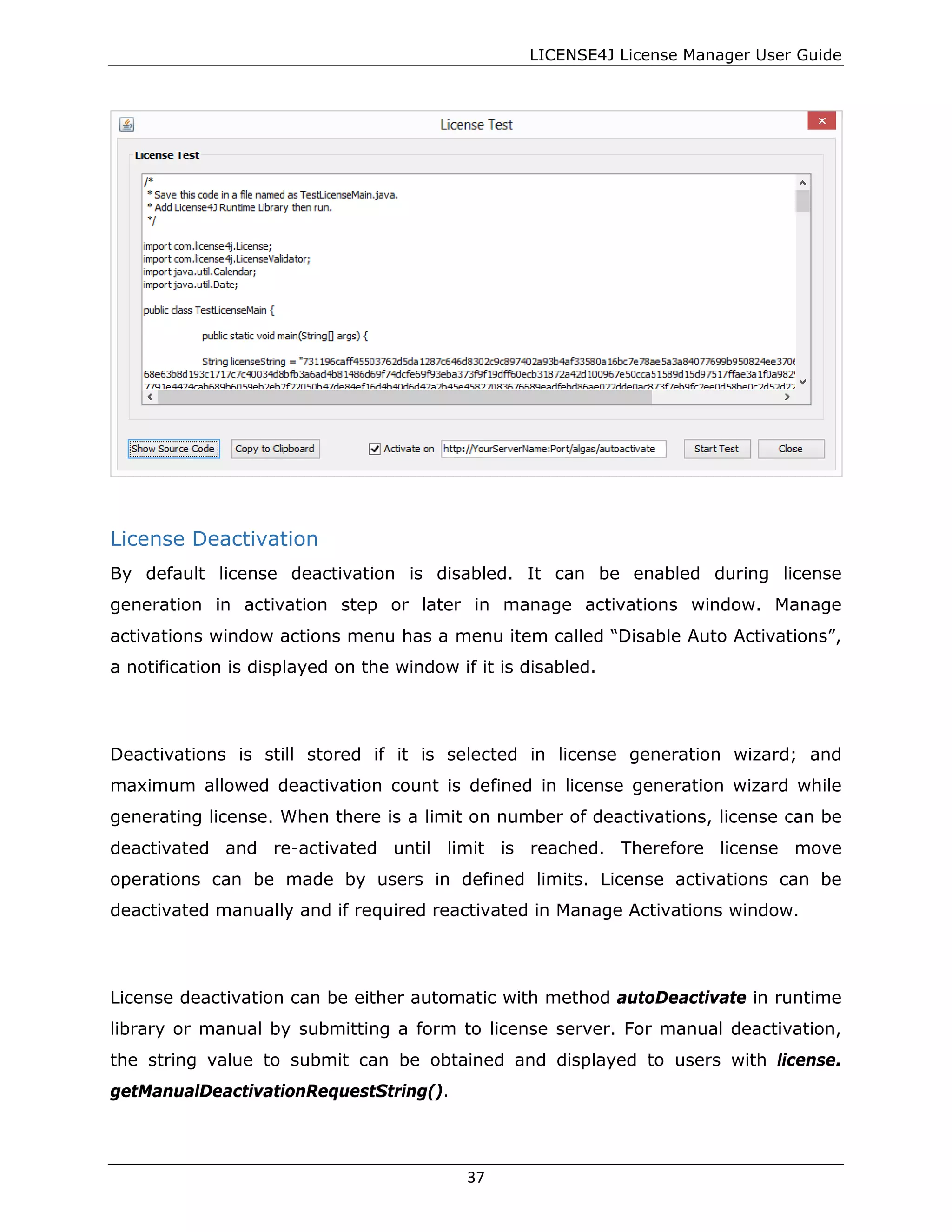 LICENSE4J License Manager User Guide
License Deactivation
By default license deactivation is disabled. It can be enabled during license
generation in activation step or later in manage activations window. Manage
activations window actions menu has a menu item called “Disable Auto Activations”,
a notification is displayed on the window if it is disabled.
Deactivations is still stored if it is selected in license generation wizard; and
maximum allowed deactivation count is defined in license generation wizard while
generating license. When there is a limit on number of deactivations, license can be
deactivated and re-activated until limit is reached. Therefore license move
operations can be made by users in defined limits. License activations can be
deactivated manually and if required reactivated in Manage Activations window.
License deactivation can be either automatic with method autoDeactivate in runtime
library or manual by submitting a form to license server. For manual deactivation,
the string value to submit can be obtained and displayed to users with license.
getManualDeactivationRequestString().
37
 