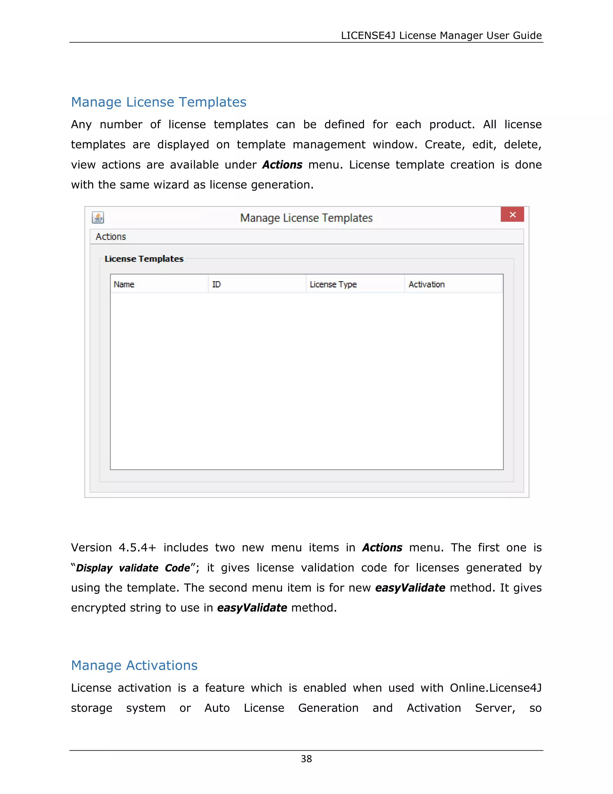 LICENSE4J License Manager User Guide
Manage License Templates
Any number of license templates can be defined for each product. All license
templates are displayed on template management window. Create, edit, delete,
view actions are available under Actions menu. License template creation is done
with the same wizard as license generation.
Version 4.5.4+ includes two new menu items in Actions menu. The first one is
“Display validate Code”; it gives license validation code for licenses generated by
using the template. The second menu item is for new easyValidate method. It gives
encrypted string to use in easyValidate method.
Manage Activations
License activation is a feature which is enabled when used with Online.License4J
storage system or Auto License Generation and Activation Server, so
38
 