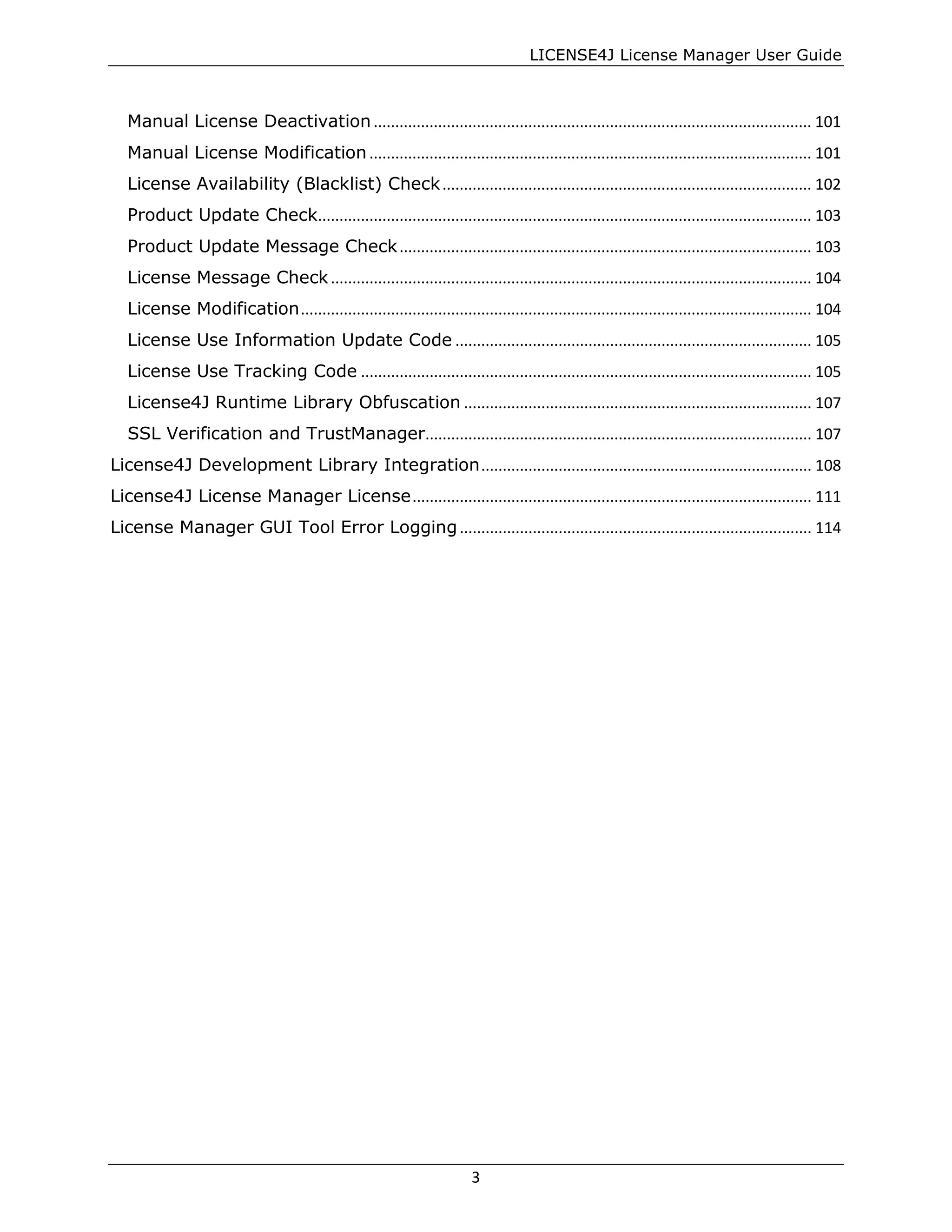 LICENSE4J License Manager User Guide
Manual License Deactivation...................................................................................................... 101
Manual License Modification ....................................................................................................... 101
License Availability (Blacklist) Check...................................................................................... 102
Product Update Check................................................................................................................... 103
Product Update Message Check................................................................................................ 103
License Message Check................................................................................................................ 104
License Modification....................................................................................................................... 104
License Use Information Update Code ................................................................................... 105
License Use Tracking Code ......................................................................................................... 105
License4J Runtime Library Obfuscation ................................................................................. 107
SSL Verification and TrustManager.......................................................................................... 107
License4J Development Library Integration............................................................................. 108
License4J License Manager License............................................................................................. 111
License Manager GUI Tool Error Logging.................................................................................. 114
3
 