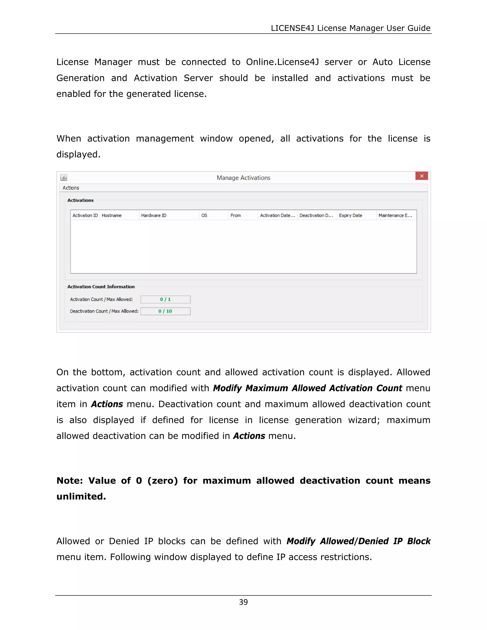 LICENSE4J License Manager User Guide
License Manager must be connected to Online.License4J server or Auto License
Generation and Activation Server should be installed and activations must be
enabled for the generated license.
When activation management window opened, all activations for the license is
displayed.
On the bottom, activation count and allowed activation count is displayed. Allowed
activation count can modified with Modify Maximum Allowed Activation Count menu
item in Actions menu. Deactivation count and maximum allowed deactivation count
is also displayed if defined for license in license generation wizard; maximum
allowed deactivation can be modified in Actions menu.
Note: Value of 0 (zero) for maximum allowed deactivation count means
unlimited.
Allowed or Denied IP blocks can be defined with Modify Allowed/Denied IP Block
menu item. Following window displayed to define IP access restrictions.
39
 