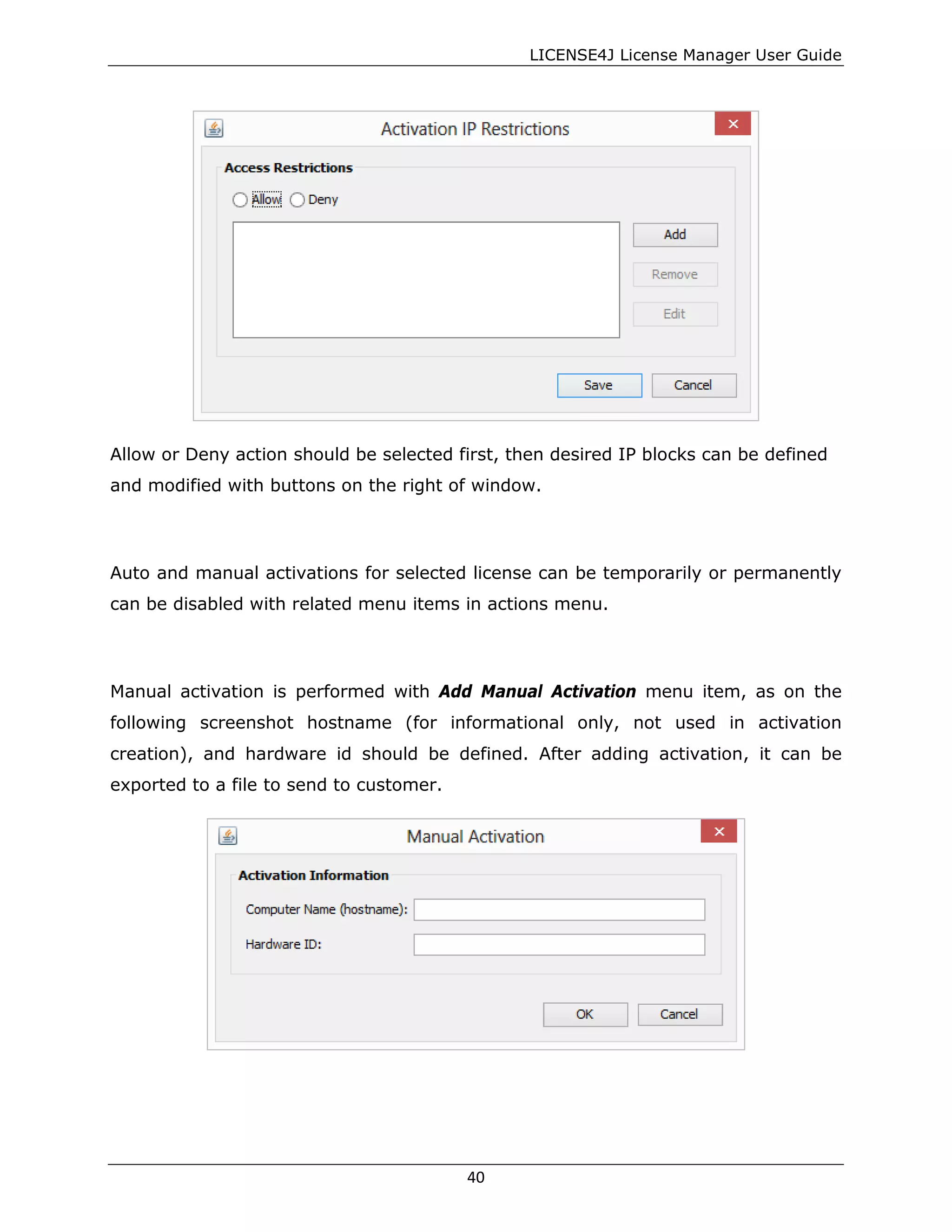 LICENSE4J License Manager User Guide
Allow or Deny action should be selected first, then desired IP blocks can be defined
and modified with buttons on the right of window.
Auto and manual activations for selected license can be temporarily or permanently
can be disabled with related menu items in actions menu.
Manual activation is performed with Add Manual Activation menu item, as on the
following screenshot hostname (for informational only, not used in activation
creation), and hardware id should be defined. After adding activation, it can be
exported to a file to send to customer.
40
 