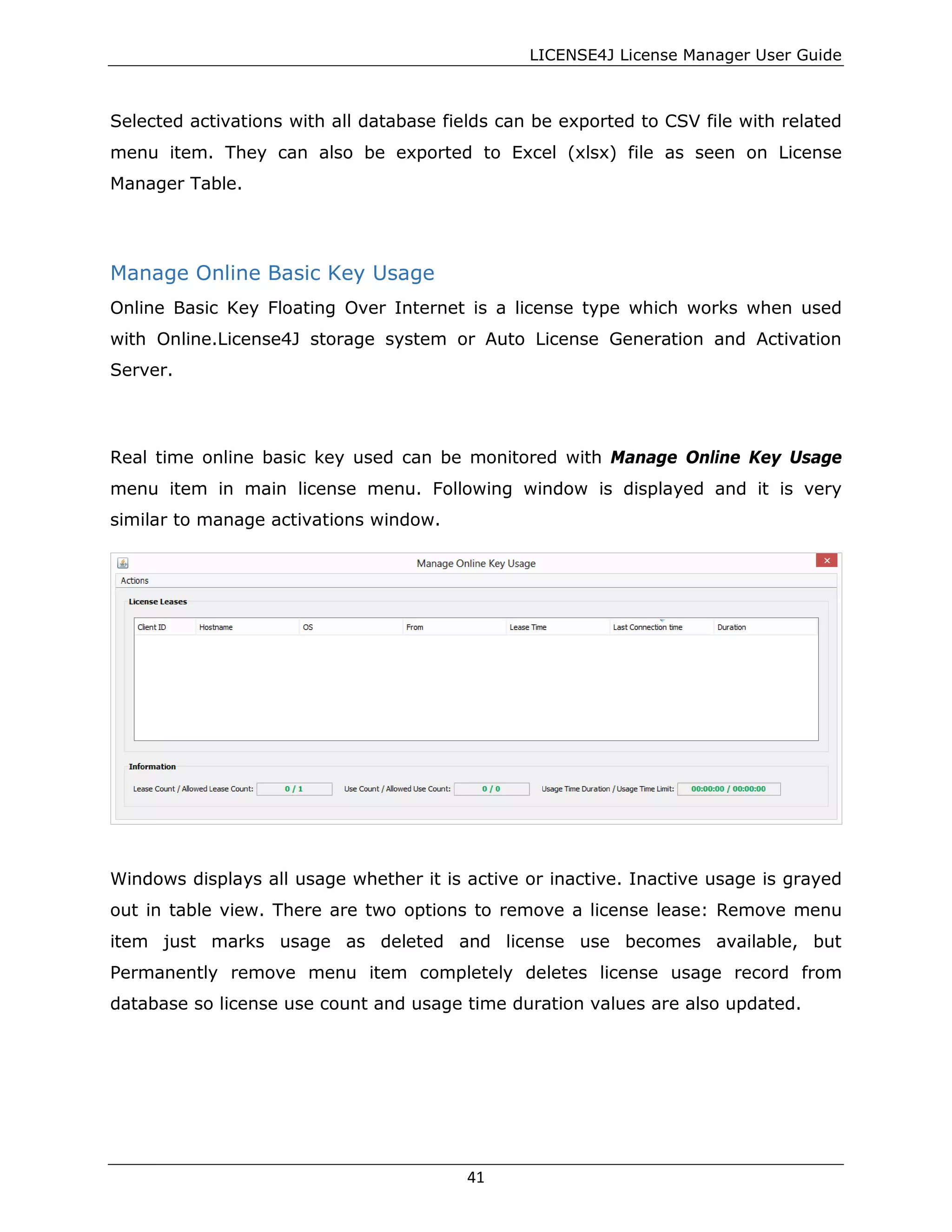 LICENSE4J License Manager User Guide
Selected activations with all database fields can be exported to CSV file with related
menu item. They can also be exported to Excel (xlsx) file as seen on License
Manager Table.
Manage Online Basic Key Usage
Online Basic Key Floating Over Internet is a license type which works when used
with Online.License4J storage system or Auto License Generation and Activation
Server.
Real time online basic key used can be monitored with Manage Online Key Usage
menu item in main license menu. Following window is displayed and it is very
similar to manage activations window.
Windows displays all usage whether it is active or inactive. Inactive usage is grayed
out in table view. There are two options to remove a license lease: Remove menu
item just marks usage as deleted and license use becomes available, but
Permanently remove menu item completely deletes license usage record from
database so license use count and usage time duration values are also updated.
41
 