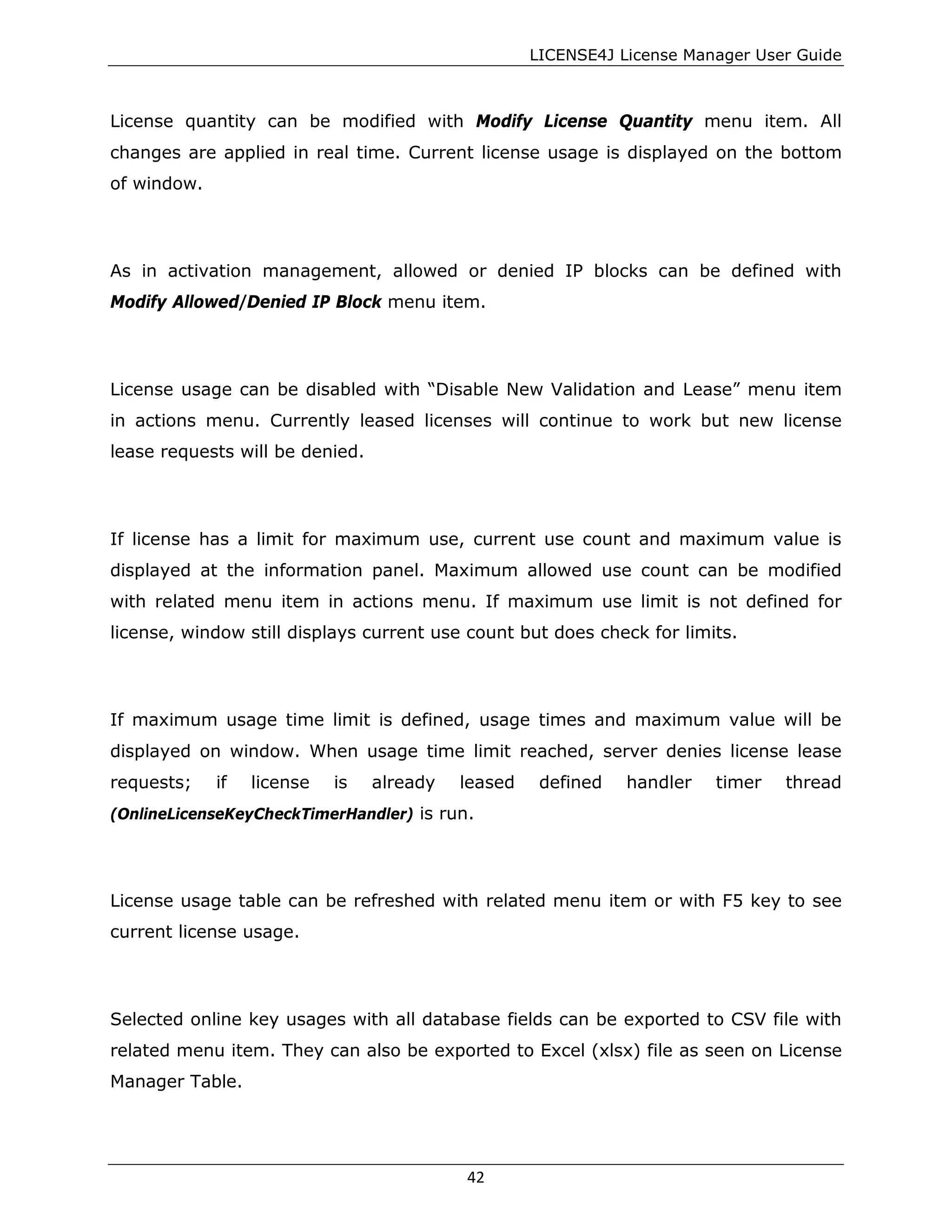 LICENSE4J License Manager User Guide
License quantity can be modified with Modify License Quantity menu item. All
changes are applied in real time. Current license usage is displayed on the bottom
of window.
As in activation management, allowed or denied IP blocks can be defined with
Modify Allowed/Denied IP Block menu item.
License usage can be disabled with “Disable New Validation and Lease” menu item
in actions menu. Currently leased licenses will continue to work but new license
lease requests will be denied.
If license has a limit for maximum use, current use count and maximum value is
displayed at the information panel. Maximum allowed use count can be modified
with related menu item in actions menu. If maximum use limit is not defined for
license, window still displays current use count but does check for limits.
If maximum usage time limit is defined, usage times and maximum value will be
displayed on window. When usage time limit reached, server denies license lease
requests; if license is already leased defined handler timer thread
(OnlineLicenseKeyCheckTimerHandler) is run.
License usage table can be refreshed with related menu item or with F5 key to see
current license usage.
Selected online key usages with all database fields can be exported to CSV file with
related menu item. They can also be exported to Excel (xlsx) file as seen on License
Manager Table.
42
 