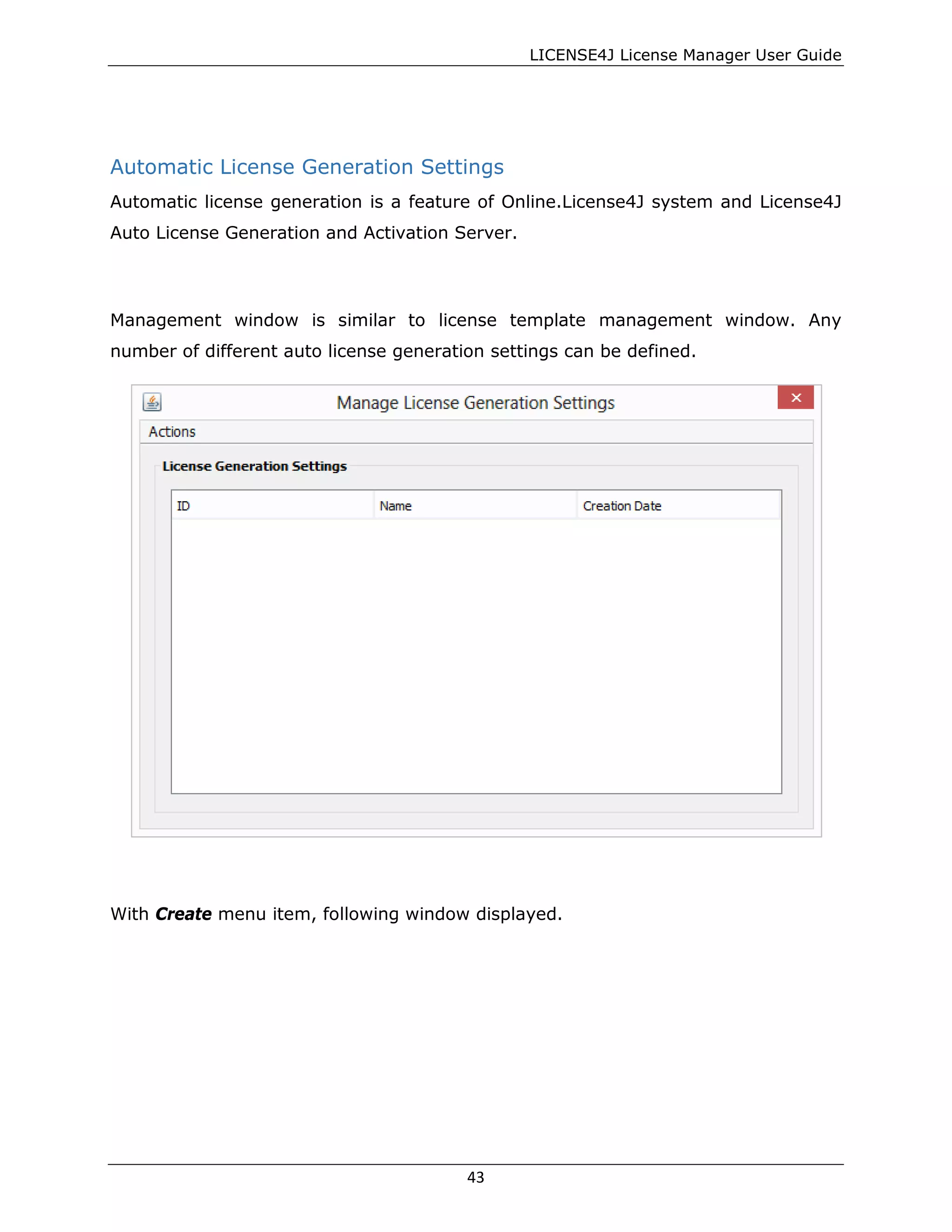 LICENSE4J License Manager User Guide
Automatic License Generation Settings
Automatic license generation is a feature of Online.License4J system and License4J
Auto License Generation and Activation Server.
Management window is similar to license template management window. Any
number of different auto license generation settings can be defined.
With Create menu item, following window displayed.
43
 