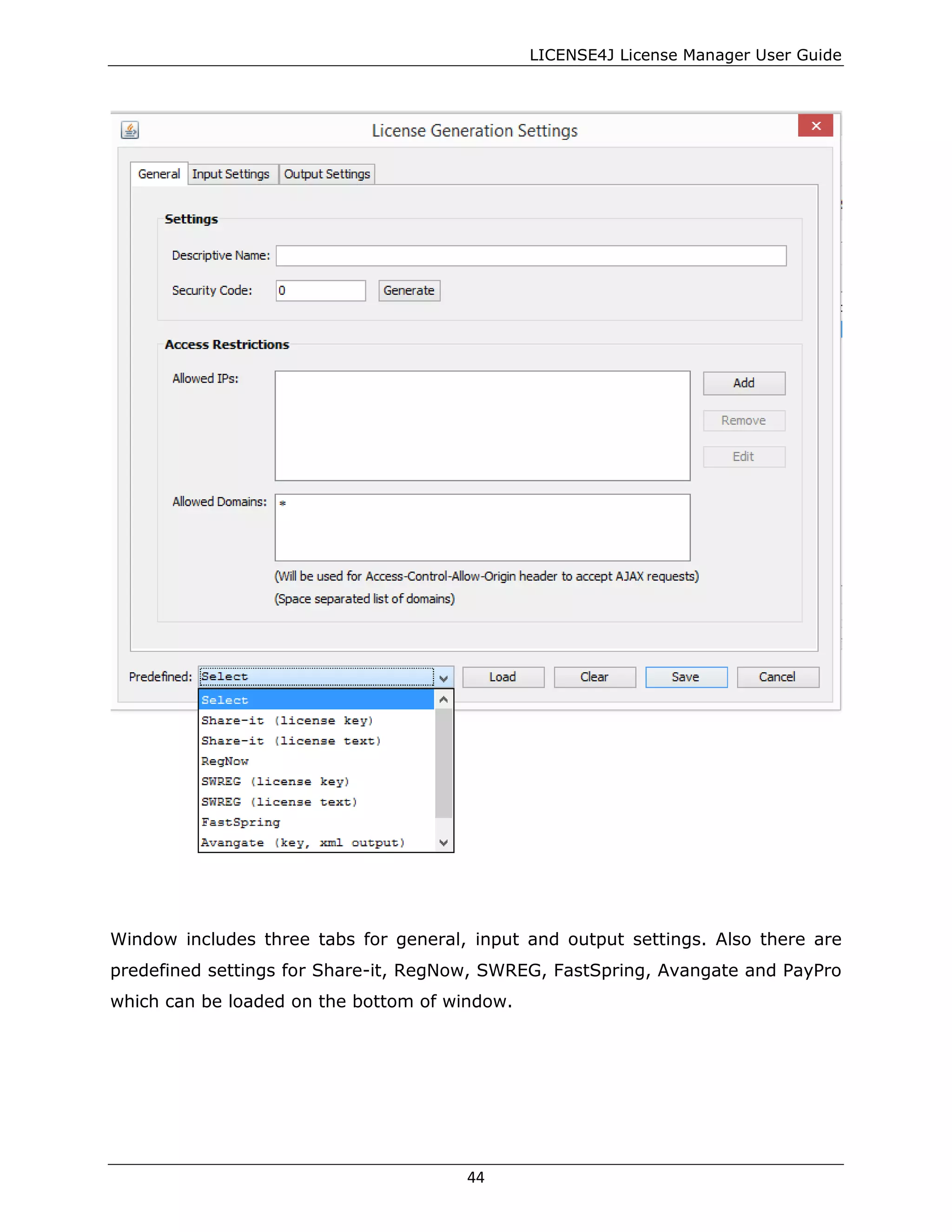 LICENSE4J License Manager User Guide
Window includes three tabs for general, input and output settings. Also there are
predefined settings for Share-it, RegNow, SWREG, FastSpring, Avangate and PayPro
which can be loaded on the bottom of window.
44
 