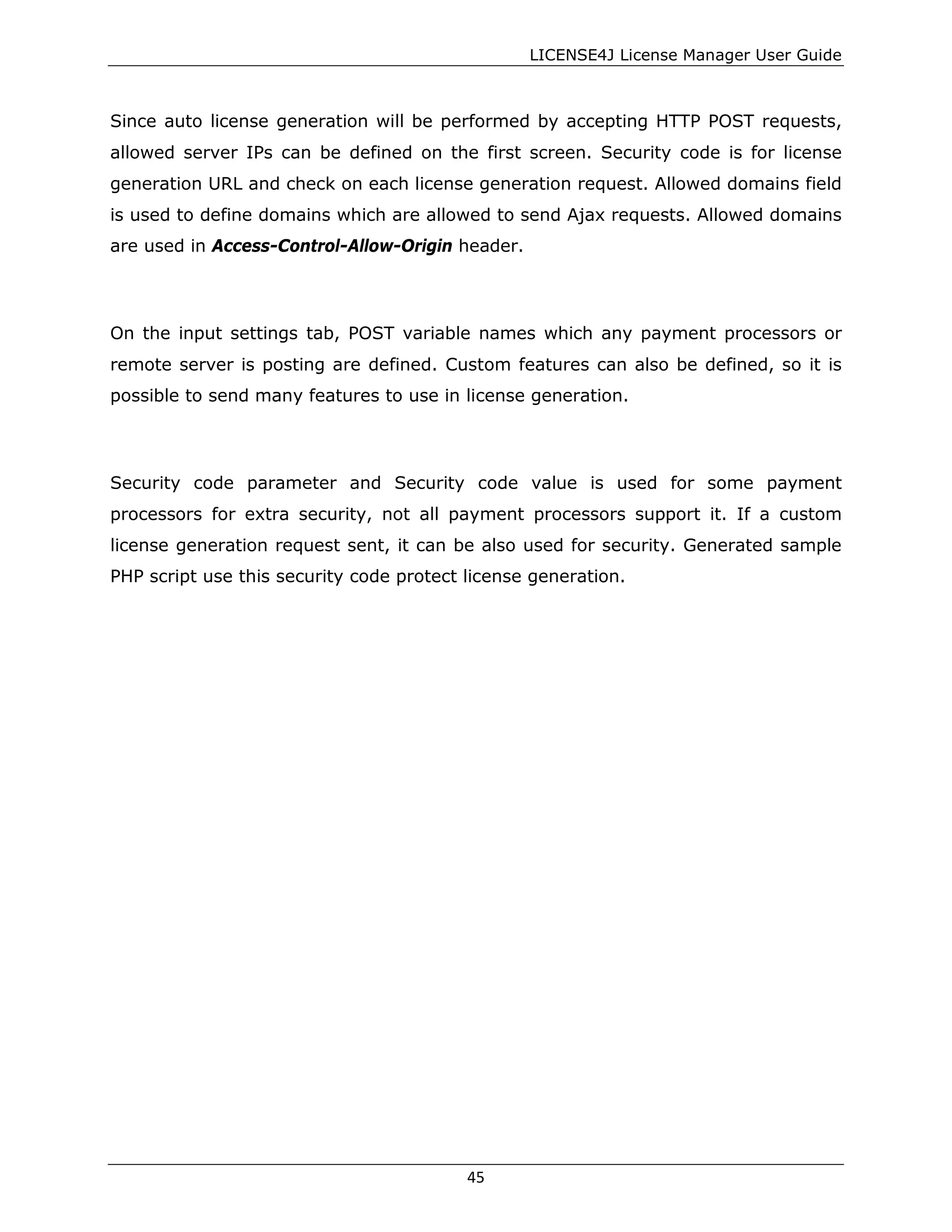 LICENSE4J License Manager User Guide
Since auto license generation will be performed by accepting HTTP POST requests,
allowed server IPs can be defined on the first screen. Security code is for license
generation URL and check on each license generation request. Allowed domains field
is used to define domains which are allowed to send Ajax requests. Allowed domains
are used in Access-Control-Allow-Origin header.
On the input settings tab, POST variable names which any payment processors or
remote server is posting are defined. Custom features can also be defined, so it is
possible to send many features to use in license generation.
Security code parameter and Security code value is used for some payment
processors for extra security, not all payment processors support it. If a custom
license generation request sent, it can be also used for security. Generated sample
PHP script use this security code protect license generation.
45
 