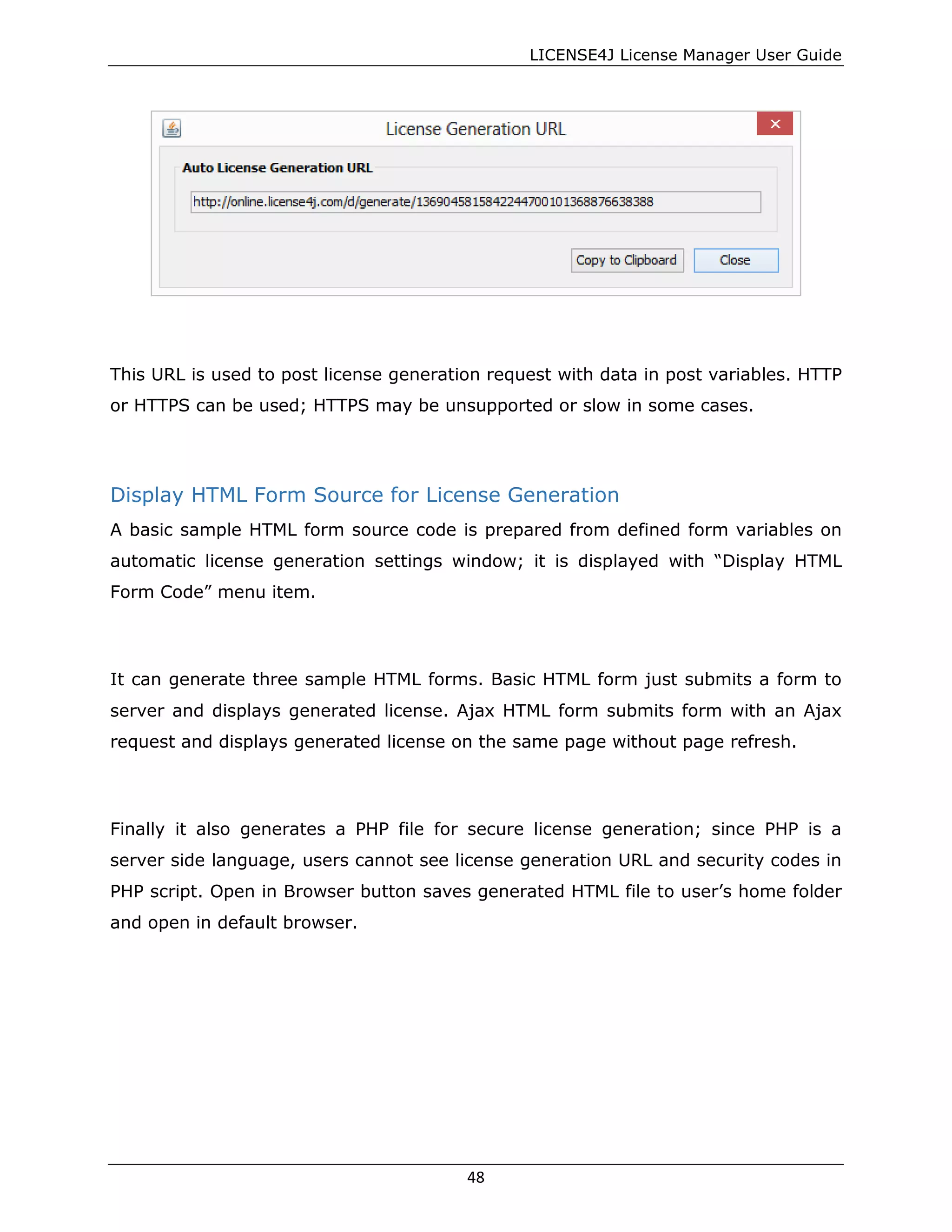 LICENSE4J License Manager User Guide
This URL is used to post license generation request with data in post variables. HTTP
or HTTPS can be used; HTTPS may be unsupported or slow in some cases.
Display HTML Form Source for License Generation
A basic sample HTML form source code is prepared from defined form variables on
automatic license generation settings window; it is displayed with “Display HTML
Form Code” menu item.
It can generate three sample HTML forms. Basic HTML form just submits a form to
server and displays generated license. Ajax HTML form submits form with an Ajax
request and displays generated license on the same page without page refresh.
Finally it also generates a PHP file for secure license generation; since PHP is a
server side language, users cannot see license generation URL and security codes in
PHP script. Open in Browser button saves generated HTML file to user’s home folder
and open in default browser.
48
 