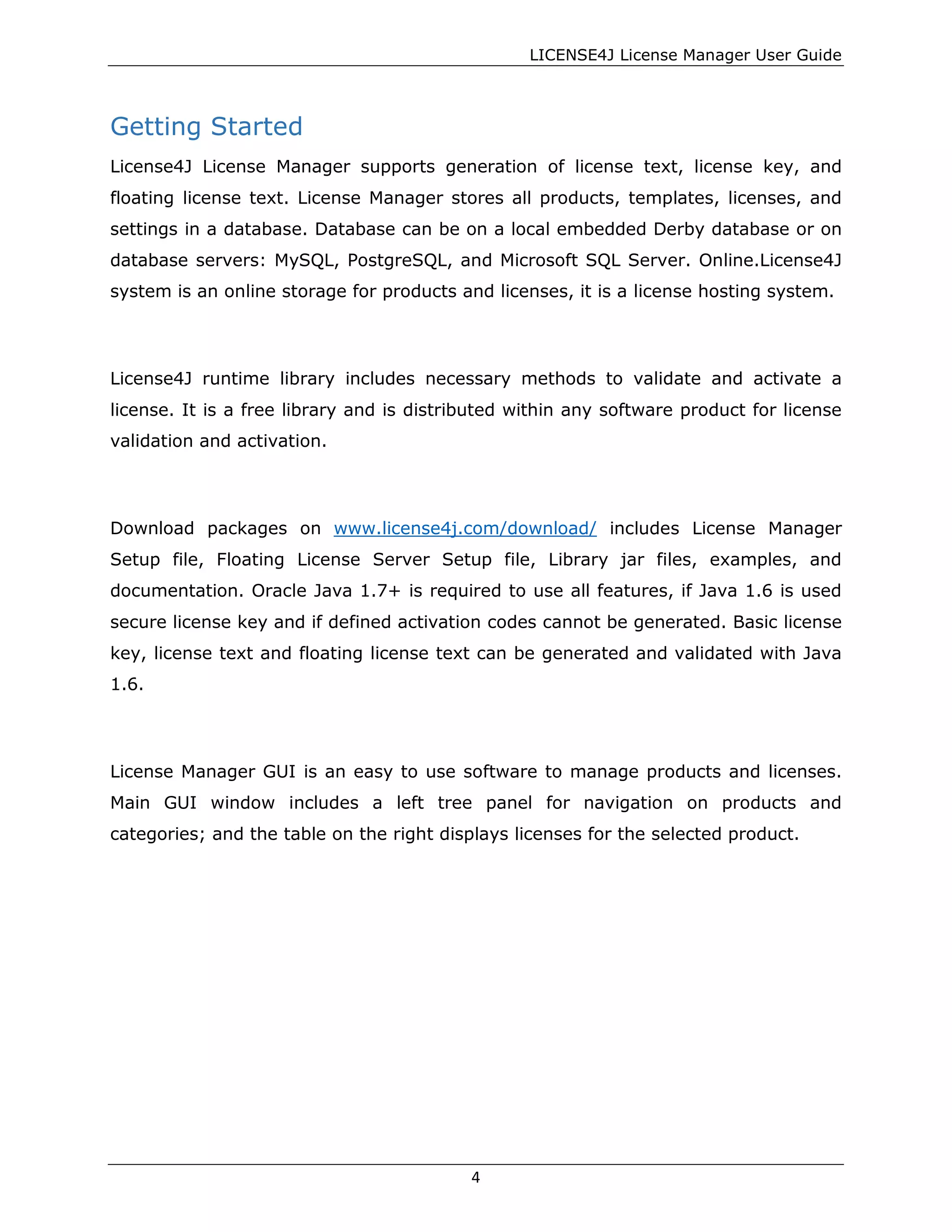 LICENSE4J License Manager User Guide
Getting Started
License4J License Manager supports generation of license text, license key, and
floating license text. License Manager stores all products, templates, licenses, and
settings in a database. Database can be on a local embedded Derby database or on
database servers: MySQL, PostgreSQL, and Microsoft SQL Server. Online.License4J
system is an online storage for products and licenses, it is a license hosting system.
License4J runtime library includes necessary methods to validate and activate a
license. It is a free library and is distributed within any software product for license
validation and activation.
Download packages on www.license4j.com/download/ includes License Manager
Setup file, Floating License Server Setup file, Library jar files, examples, and
documentation. Oracle Java 1.7+ is required to use all features, if Java 1.6 is used
secure license key and if defined activation codes cannot be generated. Basic license
key, license text and floating license text can be generated and validated with Java
1.6.
License Manager GUI is an easy to use software to manage products and licenses.
Main GUI window includes a left tree panel for navigation on products and
categories; and the table on the right displays licenses for the selected product.
4
 