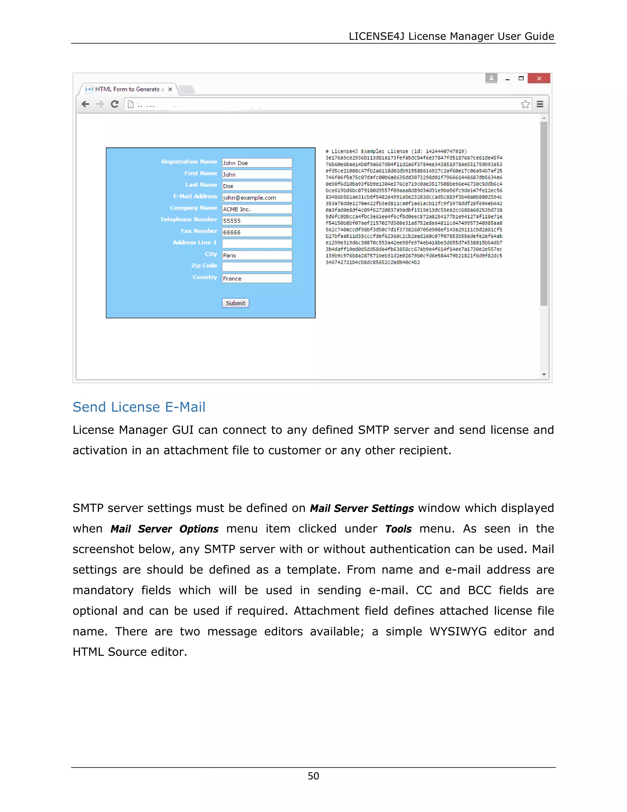 LICENSE4J License Manager User Guide
Send License E-Mail
License Manager GUI can connect to any defined SMTP server and send license and
activation in an attachment file to customer or any other recipient.
SMTP server settings must be defined on Mail Server Settings window which displayed
when Mail Server Options menu item clicked under Tools menu. As seen in the
screenshot below, any SMTP server with or without authentication can be used. Mail
settings are should be defined as a template. From name and e-mail address are
mandatory fields which will be used in sending e-mail. CC and BCC fields are
optional and can be used if required. Attachment field defines attached license file
name. There are two message editors available; a simple WYSIWYG editor and
HTML Source editor.
50
 