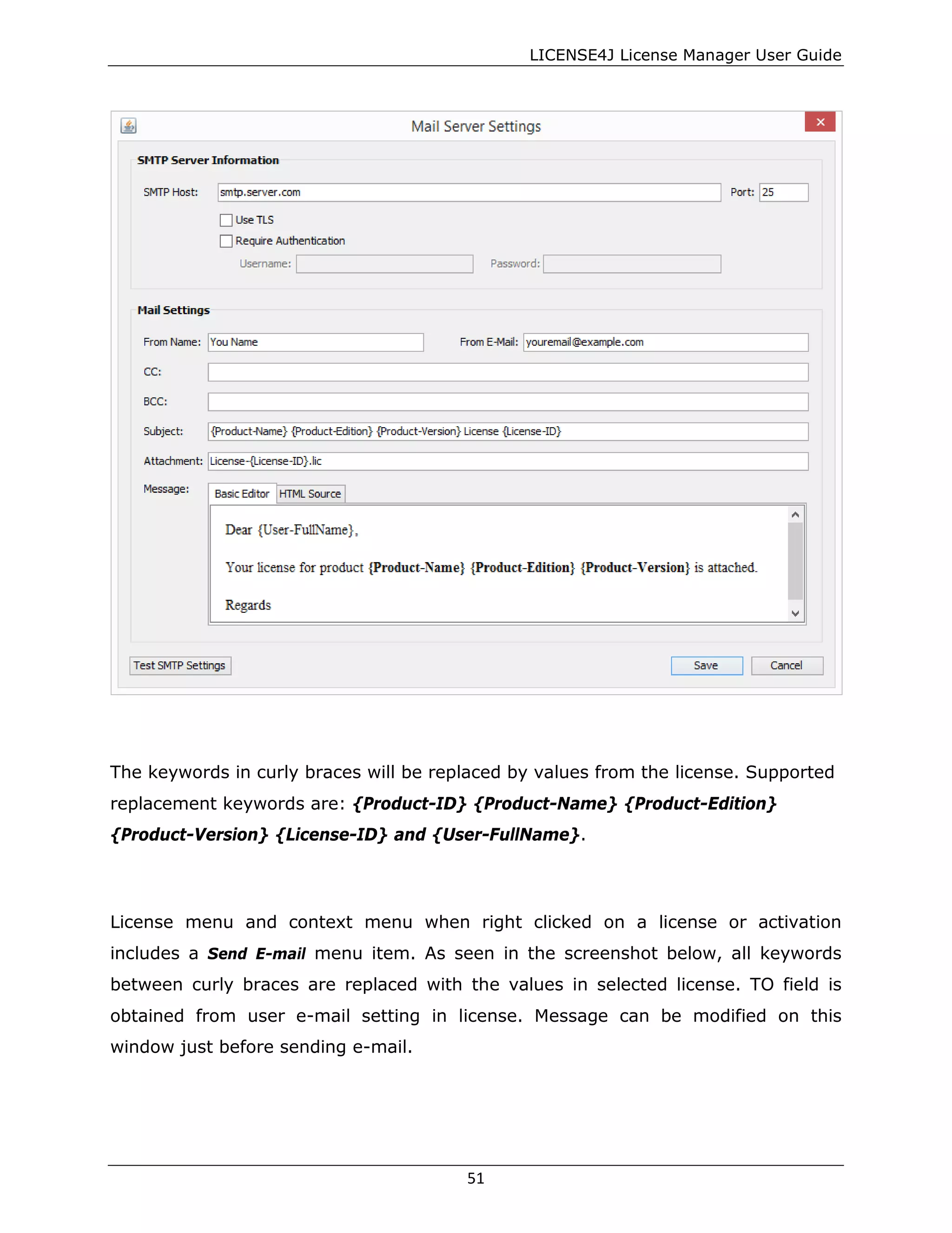LICENSE4J License Manager User Guide
The keywords in curly braces will be replaced by values from the license. Supported
replacement keywords are: {Product-ID} {Product-Name} {Product-Edition}
{Product-Version} {License-ID} and {User-FullName}.
License menu and context menu when right clicked on a license or activation
includes a Send E-mail menu item. As seen in the screenshot below, all keywords
between curly braces are replaced with the values in selected license. TO field is
obtained from user e-mail setting in license. Message can be modified on this
window just before sending e-mail.
51
 
