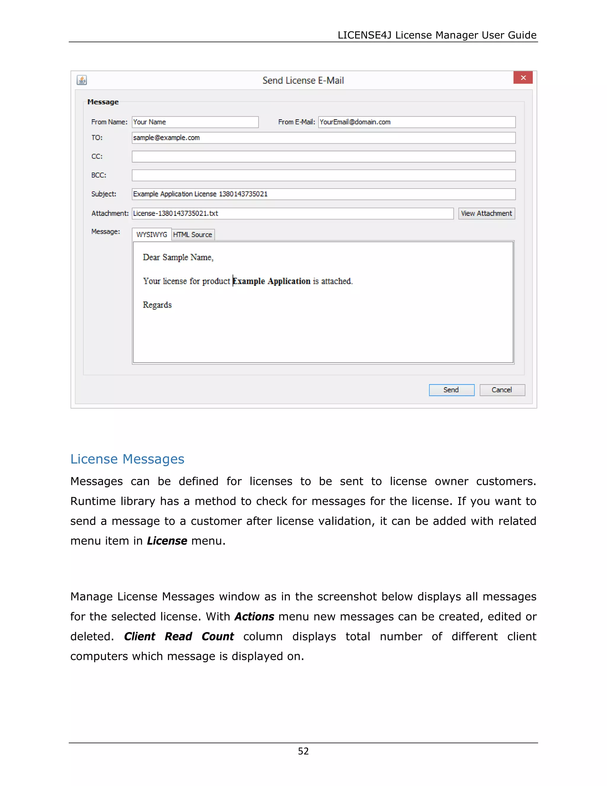 LICENSE4J License Manager User Guide
License Messages
Messages can be defined for licenses to be sent to license owner customers.
Runtime library has a method to check for messages for the license. If you want to
send a message to a customer after license validation, it can be added with related
menu item in License menu.
Manage License Messages window as in the screenshot below displays all messages
for the selected license. With Actions menu new messages can be created, edited or
deleted. Client Read Count column displays total number of different client
computers which message is displayed on.
52
 