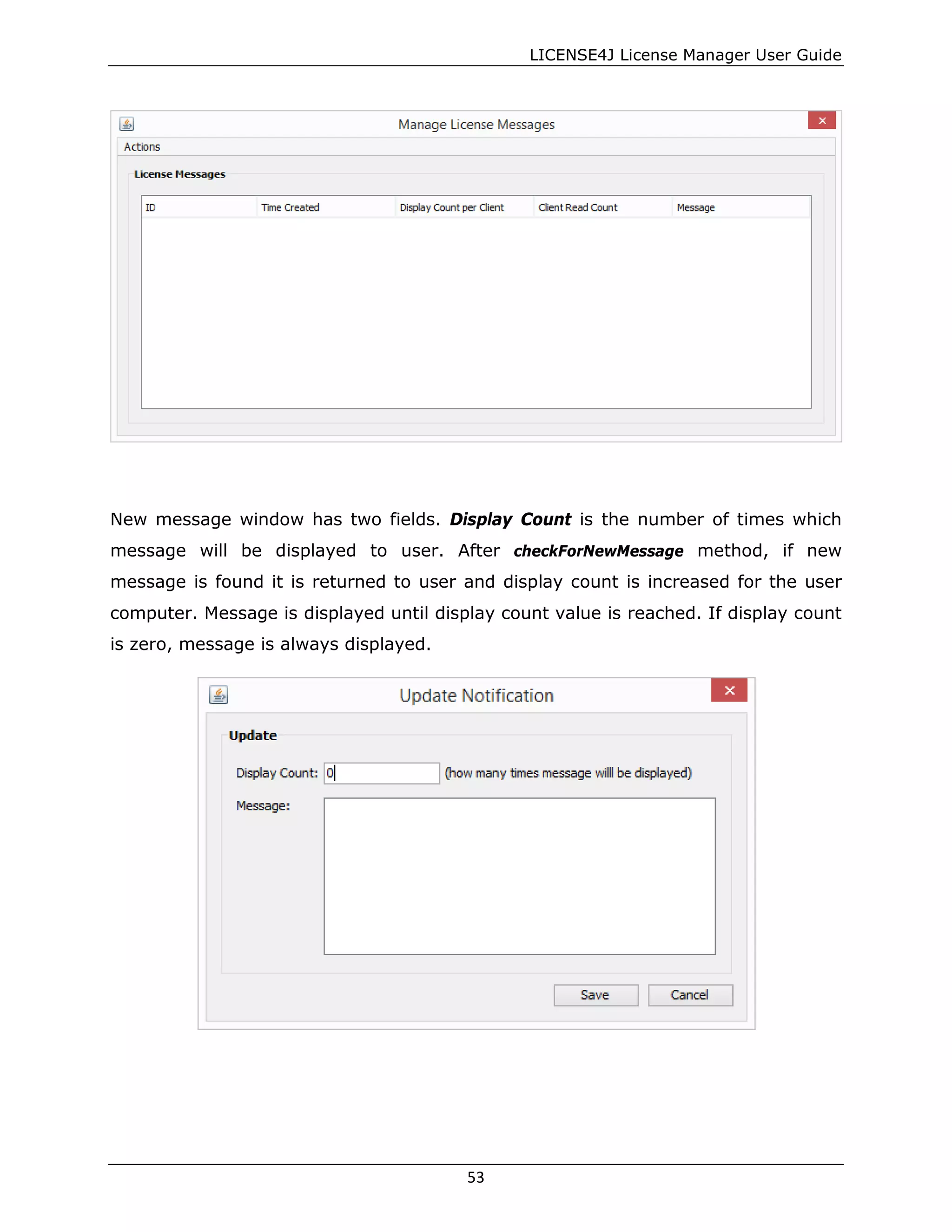 LICENSE4J License Manager User Guide
New message window has two fields. Display Count is the number of times which
message will be displayed to user. After checkForNewMessage method, if new
message is found it is returned to user and display count is increased for the user
computer. Message is displayed until display count value is reached. If display count
is zero, message is always displayed.
53
 