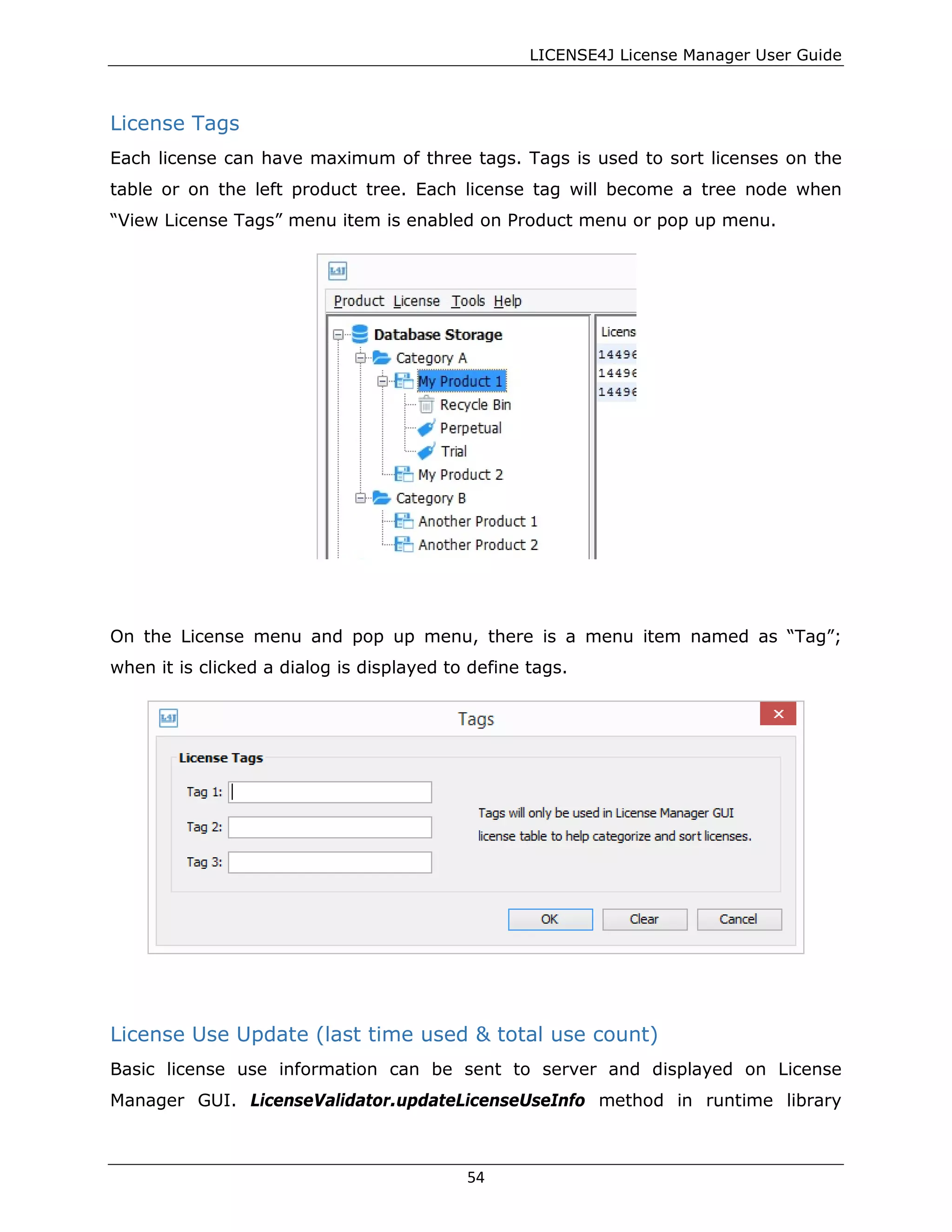 LICENSE4J License Manager User Guide
License Tags
Each license can have maximum of three tags. Tags is used to sort licenses on the
table or on the left product tree. Each license tag will become a tree node when
“View License Tags” menu item is enabled on Product menu or pop up menu.
On the License menu and pop up menu, there is a menu item named as “Tag”;
when it is clicked a dialog is displayed to define tags.
License Use Update (last time used & total use count)
Basic license use information can be sent to server and displayed on License
Manager GUI. LicenseValidator.updateLicenseUseInfo method in runtime library
54
 