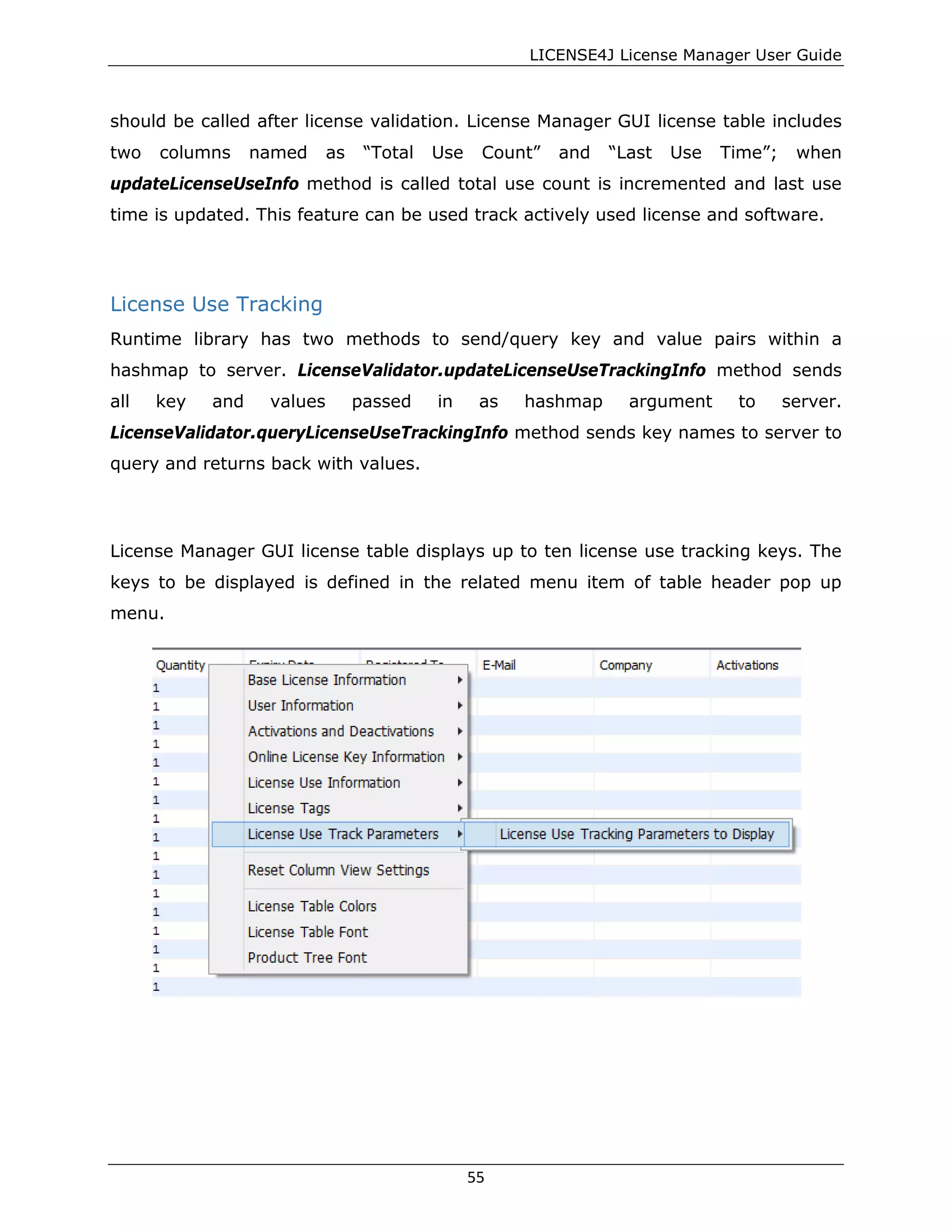 LICENSE4J License Manager User Guide
should be called after license validation. License Manager GUI license table includes
two columns named as “Total Use Count” and “Last Use Time”; when
updateLicenseUseInfo method is called total use count is incremented and last use
time is updated. This feature can be used track actively used license and software.
License Use Tracking
Runtime library has two methods to send/query key and value pairs within a
hashmap to server. LicenseValidator.updateLicenseUseTrackingInfo method sends
all key and values passed in as hashmap argument to server.
LicenseValidator.queryLicenseUseTrackingInfo method sends key names to server to
query and returns back with values.
License Manager GUI license table displays up to ten license use tracking keys. The
keys to be displayed is defined in the related menu item of table header pop up
menu.
55
 