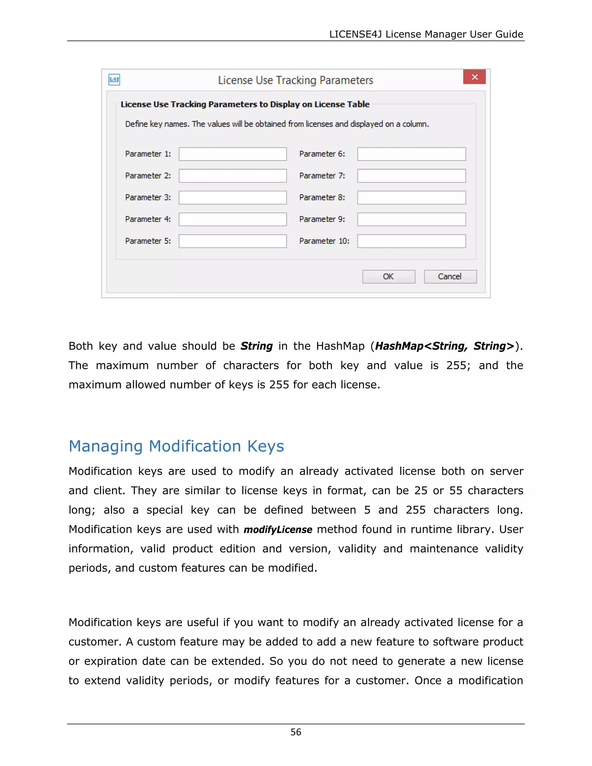 LICENSE4J License Manager User Guide
Both key and value should be String in the HashMap (HashMap<String, String>).
The maximum number of characters for both key and value is 255; and the
maximum allowed number of keys is 255 for each license.
Managing Modification Keys
Modification keys are used to modify an already activated license both on server
and client. They are similar to license keys in format, can be 25 or 55 characters
long; also a special key can be defined between 5 and 255 characters long.
Modification keys are used with modifyLicense method found in runtime library. User
information, valid product edition and version, validity and maintenance validity
periods, and custom features can be modified.
Modification keys are useful if you want to modify an already activated license for a
customer. A custom feature may be added to add a new feature to software product
or expiration date can be extended. So you do not need to generate a new license
to extend validity periods, or modify features for a customer. Once a modification
56
 