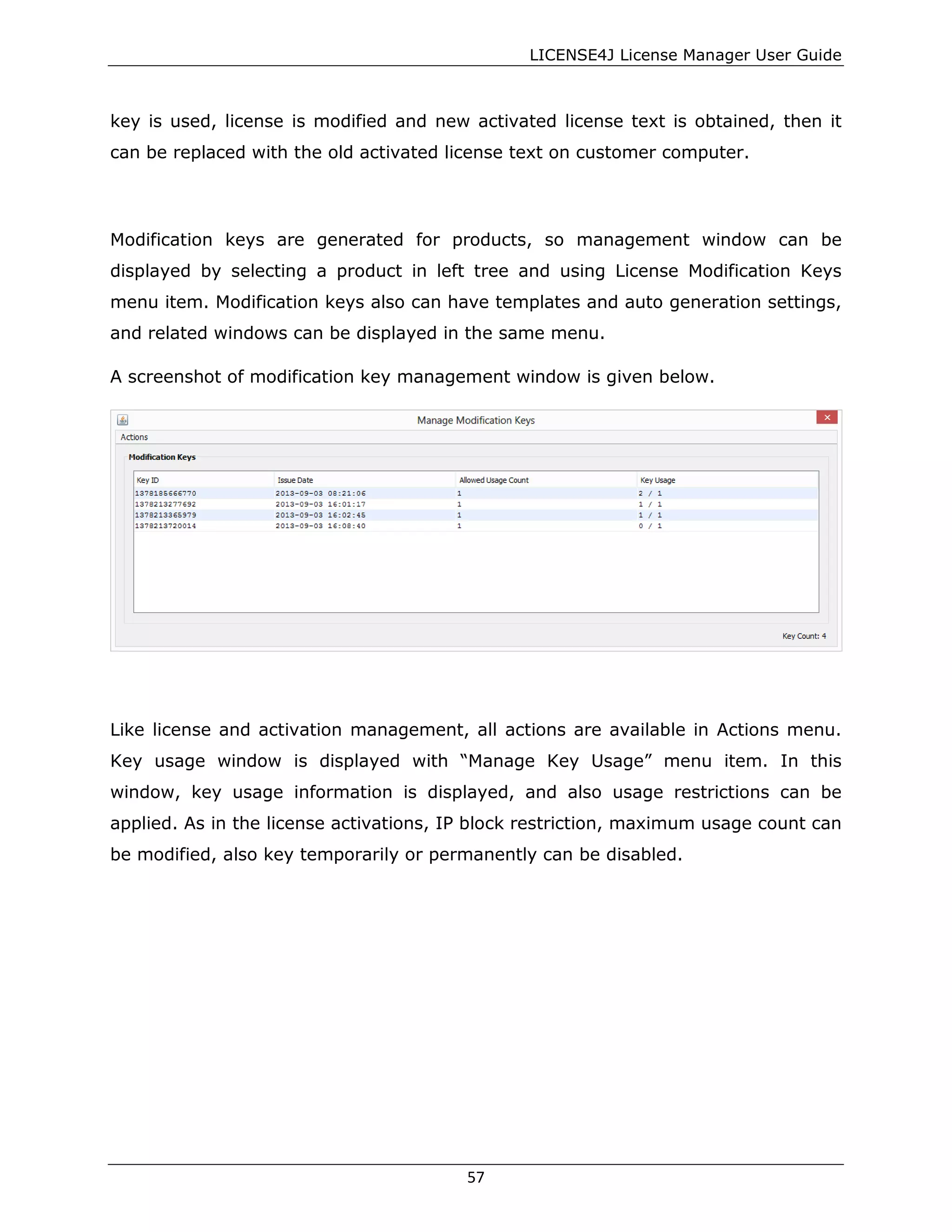 LICENSE4J License Manager User Guide
key is used, license is modified and new activated license text is obtained, then it
can be replaced with the old activated license text on customer computer.
Modification keys are generated for products, so management window can be
displayed by selecting a product in left tree and using License Modification Keys
menu item. Modification keys also can have templates and auto generation settings,
and related windows can be displayed in the same menu.
A screenshot of modification key management window is given below.
Like license and activation management, all actions are available in Actions menu.
Key usage window is displayed with “Manage Key Usage” menu item. In this
window, key usage information is displayed, and also usage restrictions can be
applied. As in the license activations, IP block restriction, maximum usage count can
be modified, also key temporarily or permanently can be disabled.
57
 