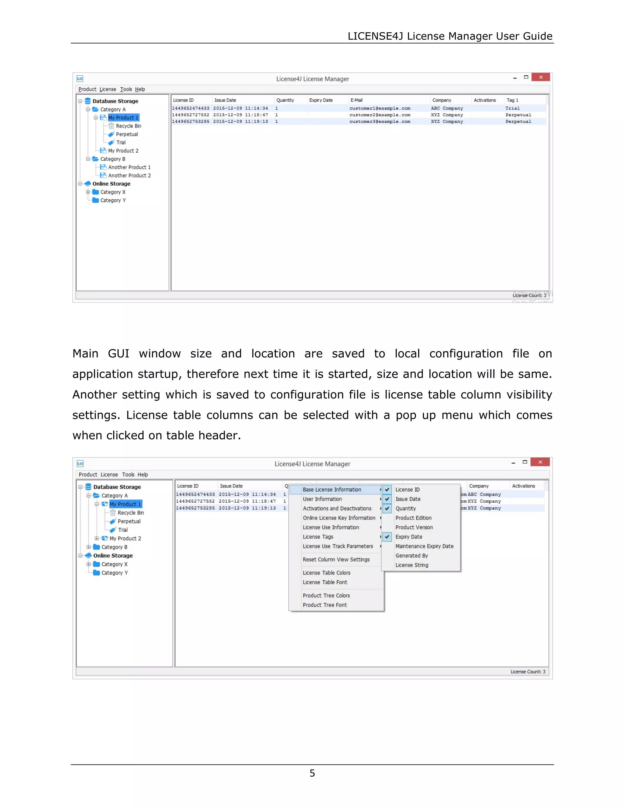 LICENSE4J License Manager User Guide
Main GUI window size and location are saved to local configuration file on
application startup, therefore next time it is started, size and location will be same.
Another setting which is saved to configuration file is license table column visibility
settings. License table columns can be selected with a pop up menu which comes
when clicked on table header.
5
 