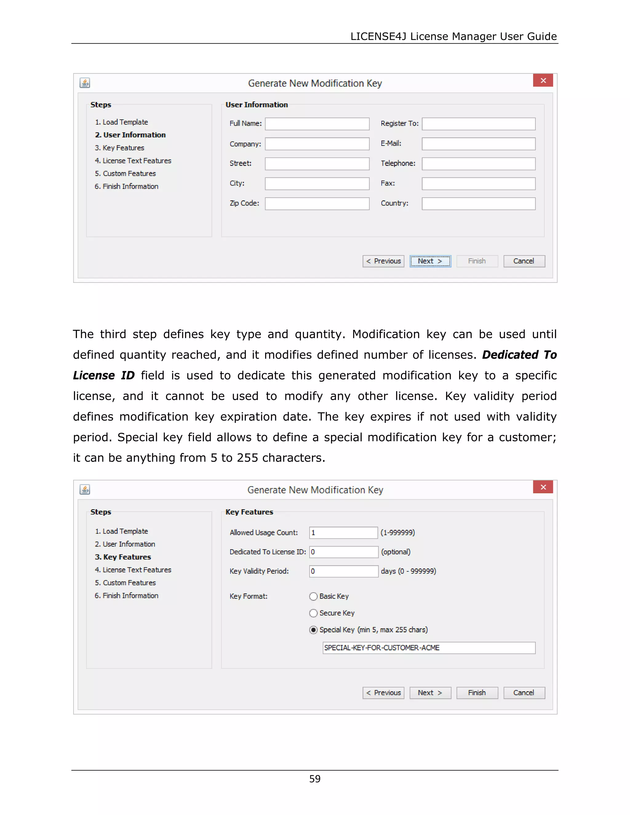 LICENSE4J License Manager User Guide
The third step defines key type and quantity. Modification key can be used until
defined quantity reached, and it modifies defined number of licenses. Dedicated To
License ID field is used to dedicate this generated modification key to a specific
license, and it cannot be used to modify any other license. Key validity period
defines modification key expiration date. The key expires if not used with validity
period. Special key field allows to define a special modification key for a customer;
it can be anything from 5 to 255 characters.
59
 