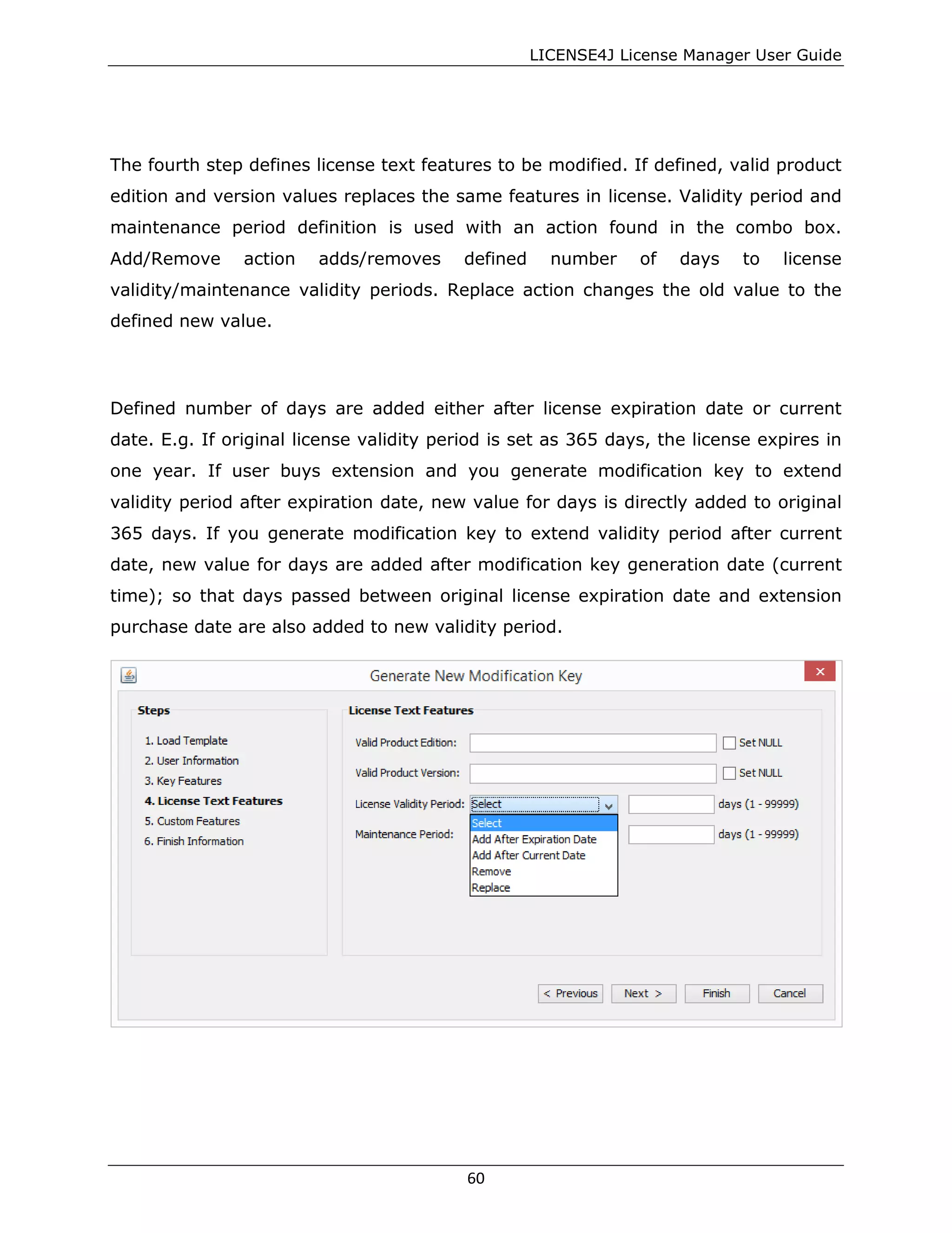 LICENSE4J License Manager User Guide
The fourth step defines license text features to be modified. If defined, valid product
edition and version values replaces the same features in license. Validity period and
maintenance period definition is used with an action found in the combo box.
Add/Remove action adds/removes defined number of days to license
validity/maintenance validity periods. Replace action changes the old value to the
defined new value.
Defined number of days are added either after license expiration date or current
date. E.g. If original license validity period is set as 365 days, the license expires in
one year. If user buys extension and you generate modification key to extend
validity period after expiration date, new value for days is directly added to original
365 days. If you generate modification key to extend validity period after current
date, new value for days are added after modification key generation date (current
time); so that days passed between original license expiration date and extension
purchase date are also added to new validity period.
60
 