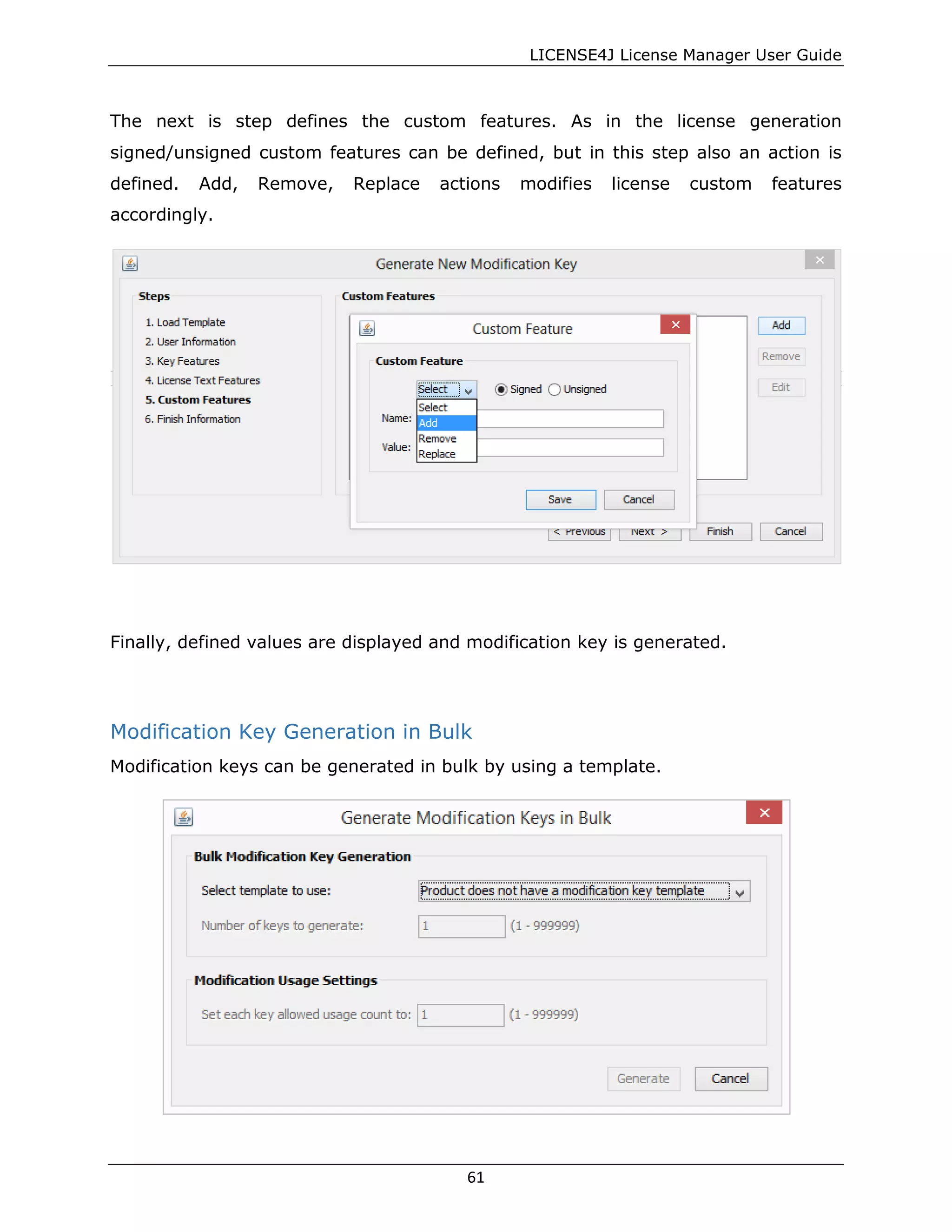 LICENSE4J License Manager User Guide
The next is step defines the custom features. As in the license generation
signed/unsigned custom features can be defined, but in this step also an action is
defined. Add, Remove, Replace actions modifies license custom features
accordingly.
Finally, defined values are displayed and modification key is generated.
Modification Key Generation in Bulk
Modification keys can be generated in bulk by using a template.
61
 