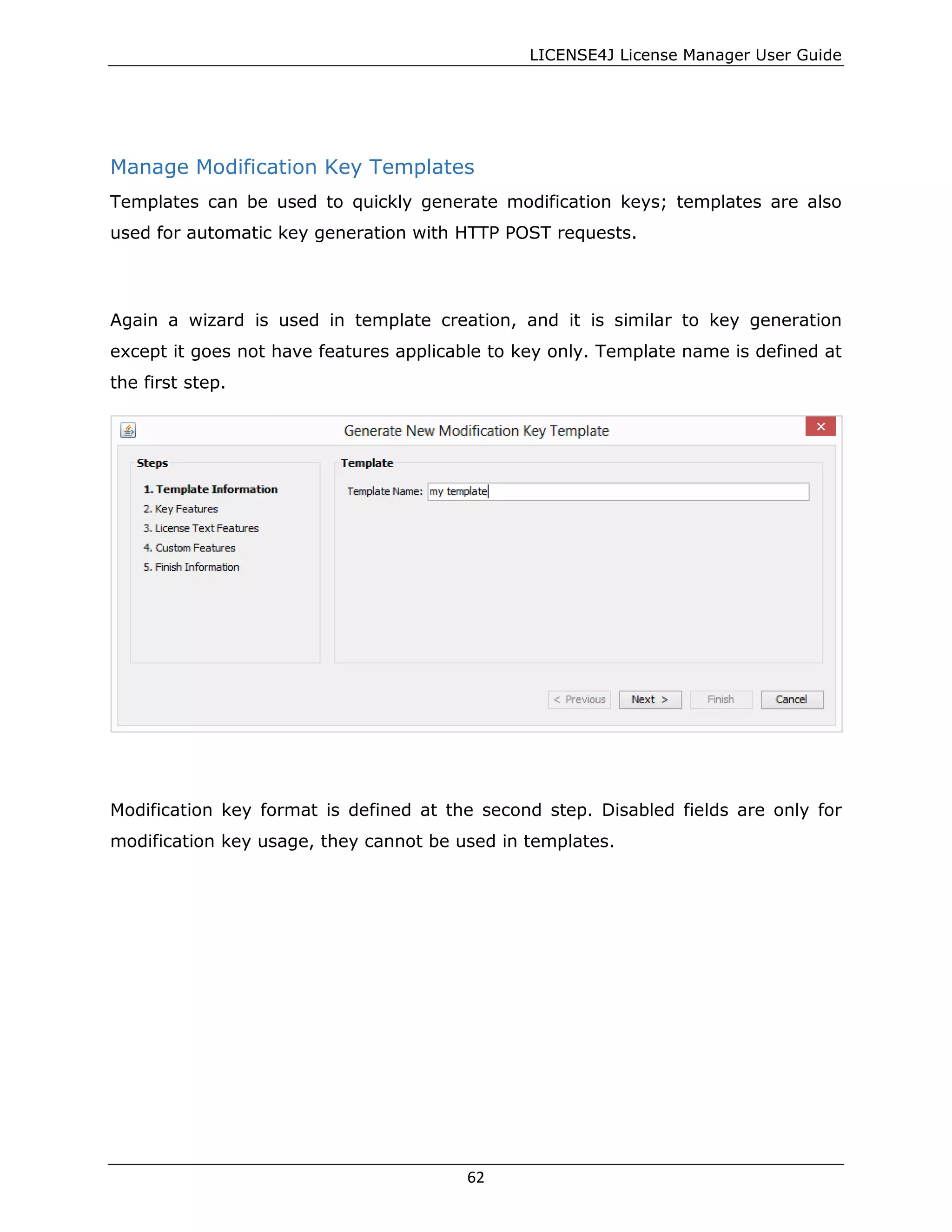 LICENSE4J License Manager User Guide
Manage Modification Key Templates
Templates can be used to quickly generate modification keys; templates are also
used for automatic key generation with HTTP POST requests.
Again a wizard is used in template creation, and it is similar to key generation
except it goes not have features applicable to key only. Template name is defined at
the first step.
Modification key format is defined at the second step. Disabled fields are only for
modification key usage, they cannot be used in templates.
62
 