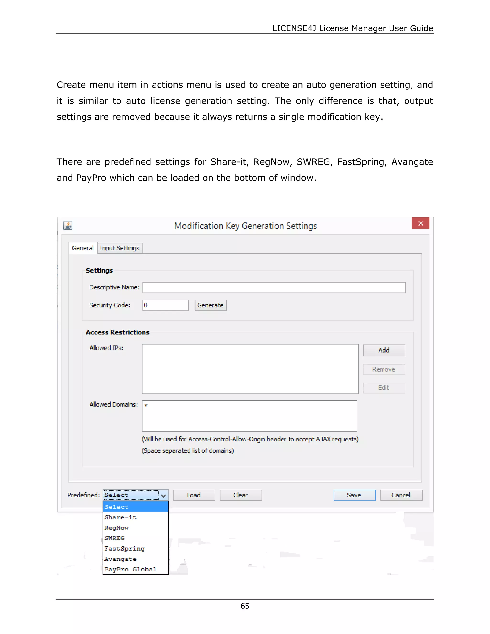 LICENSE4J License Manager User Guide
Create menu item in actions menu is used to create an auto generation setting, and
it is similar to auto license generation setting. The only difference is that, output
settings are removed because it always returns a single modification key.
There are predefined settings for Share-it, RegNow, SWREG, FastSpring, Avangate
and PayPro which can be loaded on the bottom of window.
65
 
