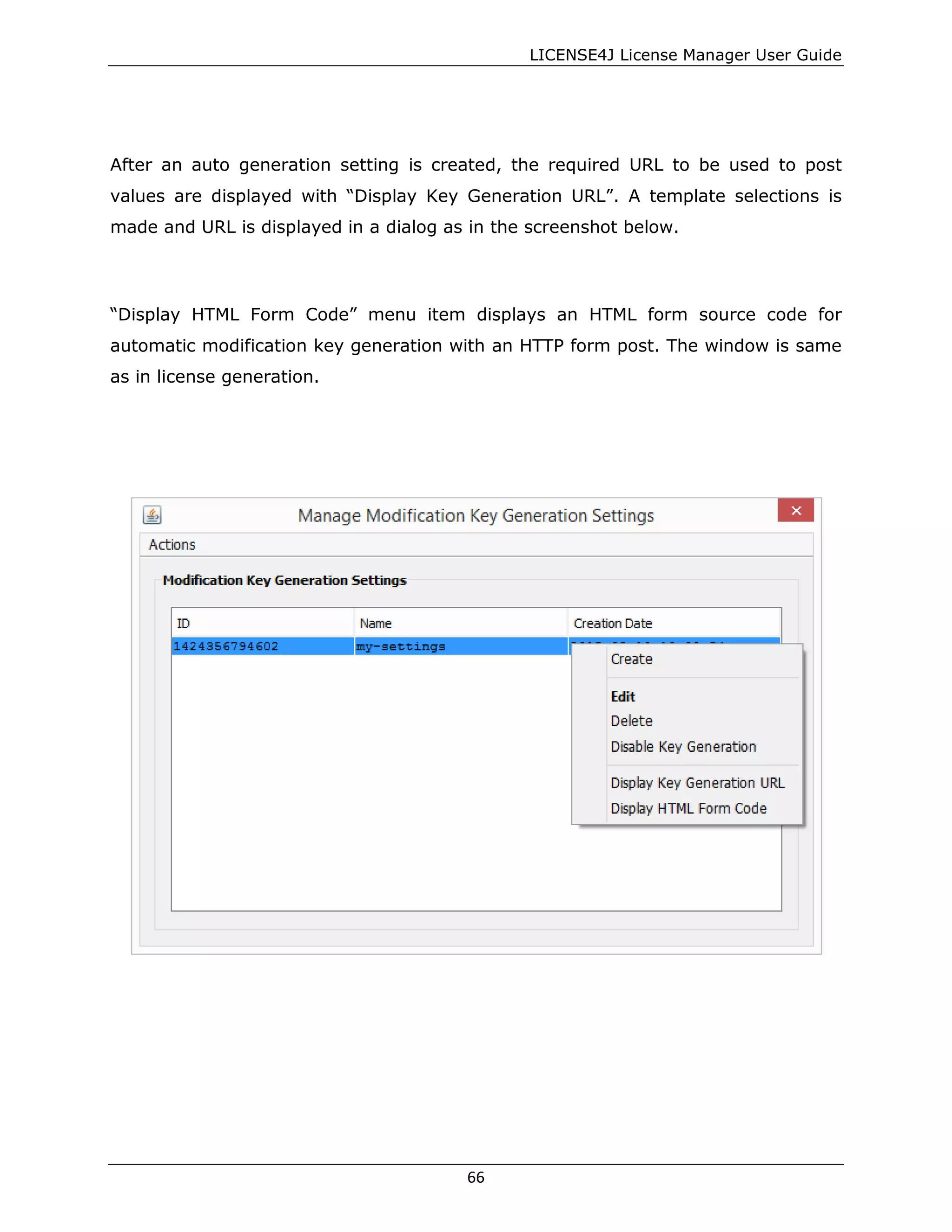 LICENSE4J License Manager User Guide
After an auto generation setting is created, the required URL to be used to post
values are displayed with “Display Key Generation URL”. A template selections is
made and URL is displayed in a dialog as in the screenshot below.
“Display HTML Form Code” menu item displays an HTML form source code for
automatic modification key generation with an HTTP form post. The window is same
as in license generation.
66
 