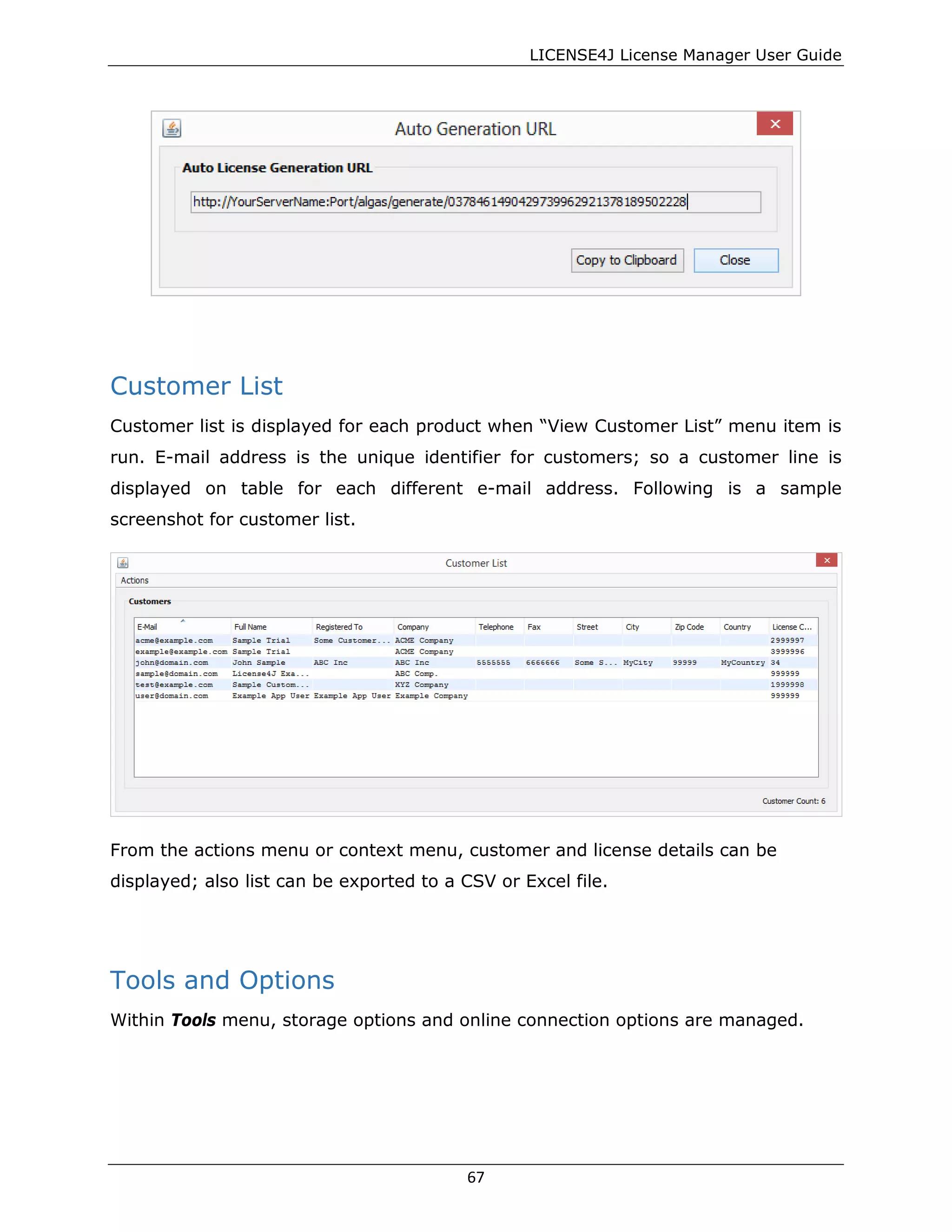 LICENSE4J License Manager User Guide
Customer List
Customer list is displayed for each product when “View Customer List” menu item is
run. E-mail address is the unique identifier for customers; so a customer line is
displayed on table for each different e-mail address. Following is a sample
screenshot for customer list.
From the actions menu or context menu, customer and license details can be
displayed; also list can be exported to a CSV or Excel file.
Tools and Options
Within Tools menu, storage options and online connection options are managed.
67
 