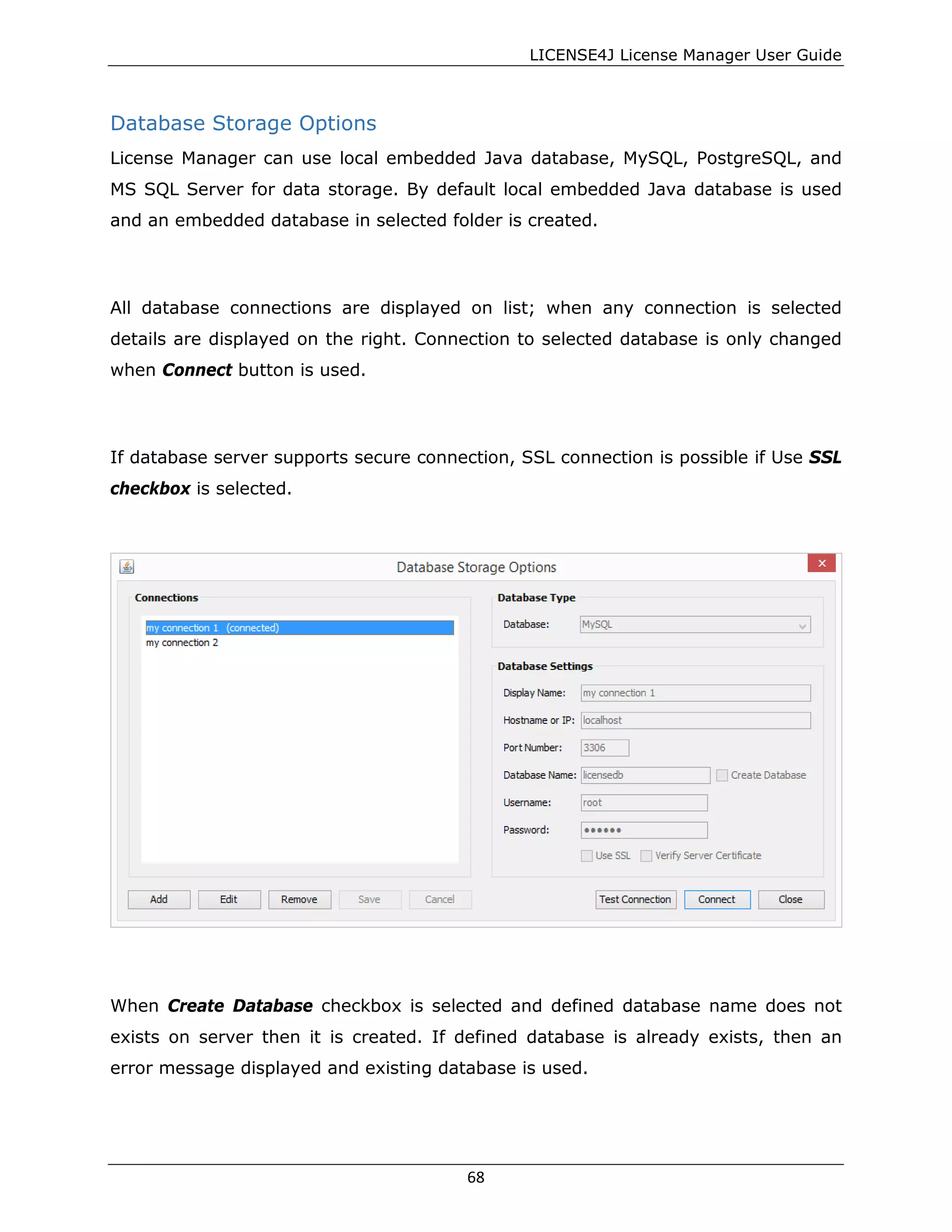 LICENSE4J License Manager User Guide
Database Storage Options
License Manager can use local embedded Java database, MySQL, PostgreSQL, and
MS SQL Server for data storage. By default local embedded Java database is used
and an embedded database in selected folder is created.
All database connections are displayed on list; when any connection is selected
details are displayed on the right. Connection to selected database is only changed
when Connect button is used.
If database server supports secure connection, SSL connection is possible if Use SSL
checkbox is selected.
When Create Database checkbox is selected and defined database name does not
exists on server then it is created. If defined database is already exists, then an
error message displayed and existing database is used.
68
 