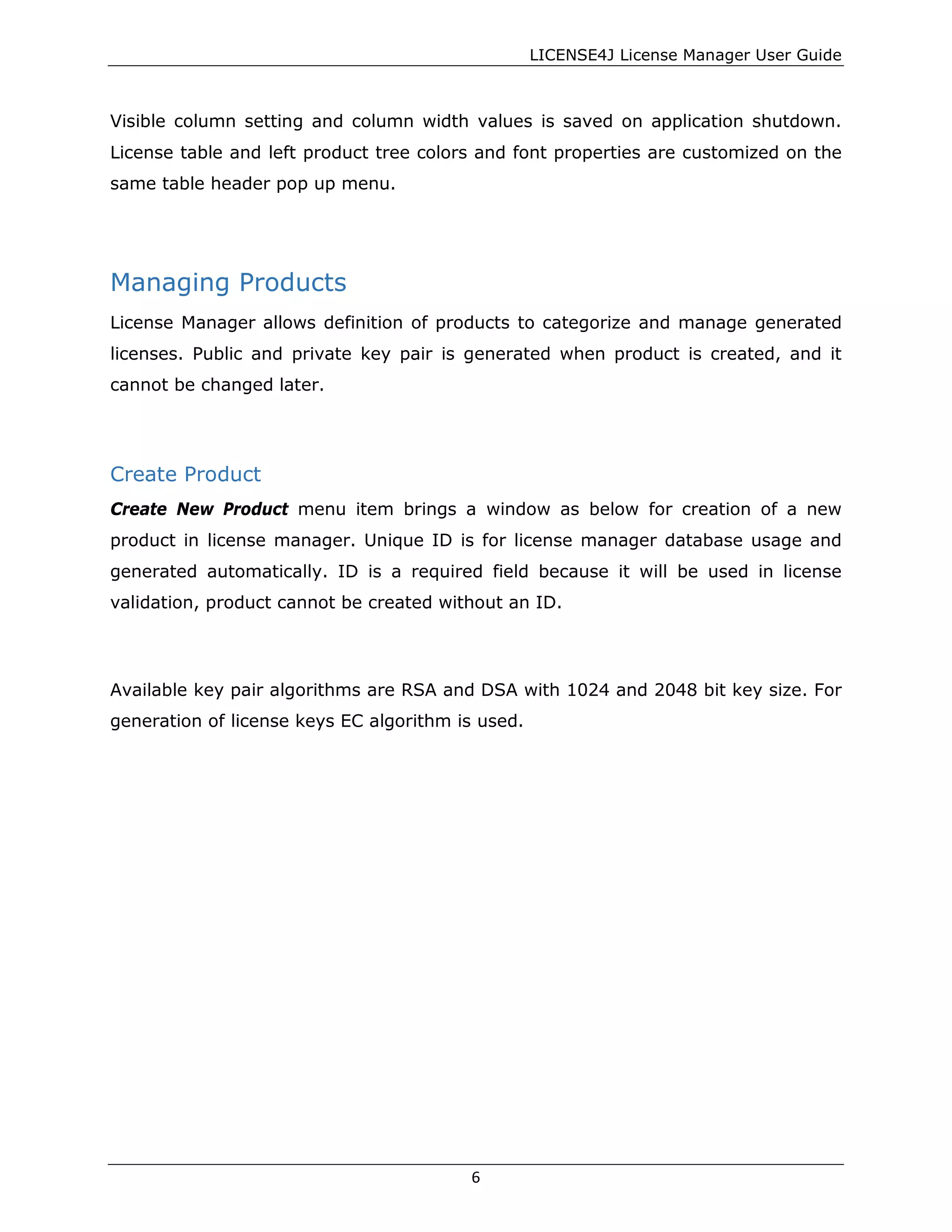 LICENSE4J License Manager User Guide
Visible column setting and column width values is saved on application shutdown.
License table and left product tree colors and font properties are customized on the
same table header pop up menu.
Managing Products
License Manager allows definition of products to categorize and manage generated
licenses. Public and private key pair is generated when product is created, and it
cannot be changed later.
Create Product
Create New Product menu item brings a window as below for creation of a new
product in license manager. Unique ID is for license manager database usage and
generated automatically. ID is a required field because it will be used in license
validation, product cannot be created without an ID.
Available key pair algorithms are RSA and DSA with 1024 and 2048 bit key size. For
generation of license keys EC algorithm is used.
6
 